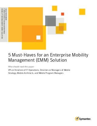 5 Must-Haves for an Enterprise Mobility 
Management (EMM) Solution 
Who should read this paper 
VPs or Directors of IT Operations, Directors or Managers of Mobile 
Strategy, Mobile Architects, and Mobile Program Managers 
SOLUTION BRIEF: 
5 MUST-HAVES FOR AN ENTERPRISE 
.M . O. B. .I L. I.T .Y . M. .A . N. .A .G .E . M. .E .N . T. .( E. M. .M . .) .S .O . L. U. T. I. O. N. . . . 
 