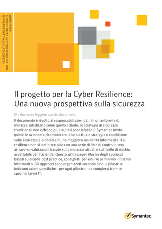 WhitePaper:
IlprogettoperlaCyberResilience:Una
nuovaprospettivasullasicurezza
Il progetto per la Cyber Resilience:
Una nuova prospettiva sulla sicurezza
Chi dovrebbe leggere questo documento
Il documento è rivolto ai responsabili aziendali. In un ambiente di
minacce sofisticato come quello attuale, le strategie di sicurezza
tradizionali non offrono più risultati soddisfacenti. Symantec invita
quindi le aziende a riconsiderare la loro attuale strategia e condizione
sulla sicurezza e a dotarsi di una maggiore resilienza informatica. La
resilienza non si definisce solo con una serie di liste di controllo, ma
attraverso valutazioni basate sulle minacce attuali e sul livello di rischio
accettabile per l’azienda. Questo white paper illustra degli approcci
basati su alcune best practice, consigliati per ridurre al minimo il rischio
informatico. Gli approcci sono organizzati secondo cinque pilastri e
indicano azioni specifiche - per ogni pilastro - da compiersi tramite
specifici lavori IT.
 