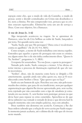 100 Atos
rejeição entre eles, que o modo de vida do Caminho, o modo de
pensar, sentir e decidir centralizados em Cristo não desobedece à
lei, nem a elimina. Por não compreender isso, pensava que os cris-
tãos estavam equivocados. Eliminá-los seria um ato de serviço a
Deus. Com esse objetivo, foi a Damasco.
A voz de Jesus (v. 3-6)
Algo inesperado aconteceu na viagem. Ao se aproximar de
Damasco, uma luz do Céu brilhou ao redor de Saulo, lançando-o
por terra. Foi quando ouviu uma voz:
“Saulo, Saulo, por que Me persegues? Dura coisa é recalcitrares
contra os aguilhões” (At 26:14; 9:4, ARA).
Como sempre, a mente de Saulo trabalhou com intensa rapidez.
Entendeu que aqueles a quem ele perseguia não eram os cristãos;
era algum outro Ser e ele não tinha conhecimento disso. “Quem és
Tu, Senhor?”, perguntou (v. 5, ARA).
A resposta foi assustadora: “Eu sou Jesus, a quem tu persegues.”
Tomado pelo medo, Saulo começou a tremer. A luz divina ex-
terior iniciou o processo de iluminação espiritual de que ele tan-
to necessitava.
“Senhor”, disse, não da maneira como havia se dirigido a Ele
anteriormente, quando ainda não sabia quem era, mas já O reco-
nhecendo como Senhor e Deus: “Que queres que eu faça?”
Saulo era um homem de ação. Percebeu seu erro, não pelo teste-
munho dos cristãos, que para ele era insuficiente, nem por qualquer
argumentação que alguém lhe tivesse apresentado, pois, sem vacilar,
teria rejeitado por não concordar com o tipo de ortodoxia já estru-
turada em sua mente. E, sem hesitar nem postergar, pensou no que
devia fazer para reparar os erros cometidos. Apercebeu-se de que
devia submeter sua vontade à vontade de Jesus e que deveria fazê-lo
naquele momento; não com simples palavras, mas com atitudes.
Deus também não demorou em aceitá-lo. Começou a lhe dar
Suas ordens sabendo que a relação de servo aceita por Saulo naque-
le momento jamais acabaria, até o último dia de vida que ele tivesse
neste mundo.
Prog.Visual
Redator
Cliente
Dep. Arte
21336-Atos
Fernando
C.Qualidade
 