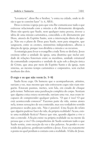 Judeia e Samaria 101
“Levanta-te”, disse-lhe o Senhor, “e entra na cidade, onde te di-
rão o que te convém fazer” (v. 6, ARA).
Deus o enviou à igreja para que esta lhe comunicasse tudo o que
estivesse relacionado com a missão a ele divinamente designada.
Deus não queria que Saulo, nem qualquer outra pessoa, tivesse a
idéia de uma missão carismática, concedida a ele diretamente por
Deus, através do Espírito Santo, sem a intervenção direta da igre-
ja. Não era o plano de Deus para Saulo, nem para ninguém, que
surgissem, entre os crentes, ministérios independentes, alheios à
direção da igreja, porque isso dividiria a missão e os recursos.
A estratégia para levar o evangelho a toda Terra se desfaria. Jesus
ensinou sobre a unidade da igreja, uma doutrina que inclui uni-
dade de relações fraternais entre os membros, unidade estrutural
da comunidade corporativa e unidade de ação sob a direção única
de Cristo, que atua por meio do Espírito Santo e da igreja, num
sistema, ao mesmo tempo carismático e corporativo, sem excluir
nenhum dos dois.
O cego e os que não veem (v. 7-9)
Saulo ficou cego. Os homens que o acompanhavam, atônitos,
ouviam a voz, mas mesmo que não estivessem cegos não viam nin-
guém. Estavam pasmos, inertes, sem fala, em estado de choque
pelo temor. Sofreram uma paralisação completa do corpo. Sentiam
que alguma coisa estava ocorrendo, ouviam uma voz, mas eram in-
capazes de compreender qualquer palavra. “O que é isso? O que
está acontecendo conosco?” Fazemos parte da vida, somos atores
nela, temos sensações de seu conteúdo, mas seu verdadeiro sentido
permanece oculto para nós. Não é possível. Uma ficção do relato
que alguém pudesse fazer da vida, da própria realidade? Acaso, exis-
te uma realidade fictícia? Parece que sim, quando alguém a vive e
não a entende. A ficção existe na própria realidade ou na mente da
pessoa que a vive? Os companheiros de Saulo sentiram tudo o que
Saulo sentiu, com exceção da voz e das palavras. Ao perder o con-
teúdo das palavras, perderam também a Jesus. Esse era exatamente
o ponto no qual perdiam o contato com a realidade. A falta de Jesus.
Prog.Visual
Redator
Cliente
Dep. Arte
21336-Atos
Fernando
C.Qualidade
 