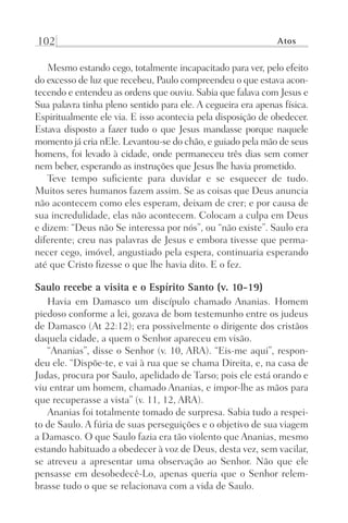 102 Atos
Mesmo estando cego, totalmente incapacitado para ver, pelo efeito
do excesso de luz que recebeu, Paulo compreendeu o que estava acon-
tecendo e entendeu as ordens que ouviu. Sabia que falava com Jesus e
Sua palavra tinha pleno sentido para ele. A cegueira era apenas física.
Espiritualmente ele via. E isso acontecia pela disposição de obedecer.
Estava disposto a fazer tudo o que Jesus mandasse porque naquele
momento já cria nEle. Levantou-se do chão, e guiado pela mão de seus
homens, foi levado à cidade, onde permaneceu três dias sem comer
nem beber, esperando as instruções que Jesus lhe havia prometido.
Teve tempo suficiente para duvidar e se esquecer de tudo.
Muitos seres humanos fazem assim. Se as coisas que Deus anuncia
não acontecem como eles esperam, deixam de crer; e por causa de
sua incredulidade, elas não acontecem. Colocam a culpa em Deus
e dizem: “Deus não Se interessa por nós”, ou “não existe”. Saulo era
diferente; creu nas palavras de Jesus e embora tivesse que perma-
necer cego, imóvel, angustiado pela espera, continuaria esperando
até que Cristo fizesse o que lhe havia dito. E o fez.
Saulo recebe a visita e o Espírito Santo (v. 10-19)
Havia em Damasco um discípulo chamado Ananias. Homem
piedoso conforme a lei, gozava de bom testemunho entre os judeus
de Damasco (At 22:12); era possivelmente o dirigente dos cristãos
daquela cidade, a quem o Senhor apareceu em visão.
“Ananias”, disse o Senhor (v. 10, ARA). “Eis-me aqui”, respon-
deu ele. “Dispõe-te, e vai à rua que se chama Direita, e, na casa de
Judas, procura por Saulo, apelidado de Tarso; pois ele está orando e
viu entrar um homem, chamado Ananias, e impor-lhe as mãos para
que recuperasse a vista” (v. 11, 12, ARA).
Ananias foi totalmente tomado de surpresa. Sabia tudo a respei-
to de Saulo. A fúria de suas perseguições e o objetivo de sua viagem
a Damasco. O que Saulo fazia era tão violento que Ananias, mesmo
estando habituado a obedecer à voz de Deus, desta vez, sem vacilar,
se atreveu a apresentar uma observação ao Senhor. Não que ele
pensasse em desobedecê-Lo, apenas queria que o Senhor relem-
brasse tudo o que se relacionava com a vida de Saulo.
Prog.Visual
Redator
Cliente
Dep. Arte
21336-Atos
Fernando
C.Qualidade
 