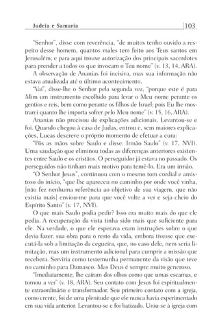 Judeia e Samaria 103
“Senhor”, disse com reverência, “de muitos tenho ouvido a res-
peito desse homem, quantos males tem feito aos Teus santos em
Jerusalém; e para aqui trouxe autorização dos principais sacerdotes
para prender a todos os que invocam o Teu nome” (v. 13, 14, ARA).
A observação de Ananias foi incisiva, mas sua informação não
estava atualizada até o último acontecimento.
“Vai”, disse-lhe o Senhor pela segunda vez, “porque este é para
Mim um instrumento escolhido para levar o Meu nome perante os
gentios e reis, bem como perante os filhos de Israel; pois Eu lhe mos-
trarei quanto lhe importa sofrer pelo Meu nome” (v. 15, 16, ARA).
Ananias não precisou de explicações adicionais. Levantou-se e
foi. Quando chegou à casa de Judas, entrou e, sem maiores explica-
ções, Lucas descreve o próprio momento de efetuar a cura:
“Pôs as mãos sobre Saulo e disse: Irmão Saulo” (v. 17, NVI).
Uma saudação que eliminou todas as diferenças anteriores existen-
tes entre Saulo e os cristãos. O perseguidor já estava no passado. Os
perseguidos não tinham mais motivo para temê-lo. Era um irmão.
“O Senhor Jesus”, continuou com o mesmo tom cordial e amis-
toso do início, “que lhe apareceu no caminho por onde você vinha,
[não fez nenhuma referência ao objetivo de sua viagem, que não
existia mais] enviou-me para que você volte a ver e seja cheio do
Espírito Santo” (v. 17, NVI).
O que mais Saulo podia pedir? Isso era muito mais do que ele
pedia. A recuperação da vista tinha sido mais que suficiente para
ele. Na verdade, o que ele esperava eram instruções sobre o que
devia fazer, sua obra para o resto da vida, embora tivesse que exe-
cutá-la sob a limitação da cegueira, que, no caso dele, nem seria li-
mitação, mas um instrumento adicional para cumprir a missão que
recebera. Serviria como testemunha permanente da visão que teve
no caminho para Damasco. Mas Deus é sempre muito generoso.
“Imediatamente, lhe caíram dos olhos como que umas escamas, e
tornou a ver” (v. 18, ARA). Seu contato com Jesus foi espiritualmen-
te extraordinário e transformador. Seu primeiro contato com a igreja,
como crente, foi de uma plenitude que ele nunca havia experimentado
em sua vida anterior. Levantou-se e foi batizado. Uniu-se à igreja com
Prog.Visual
Redator
Cliente
Dep. Arte
21336-Atos
Fernando
C.Qualidade
 