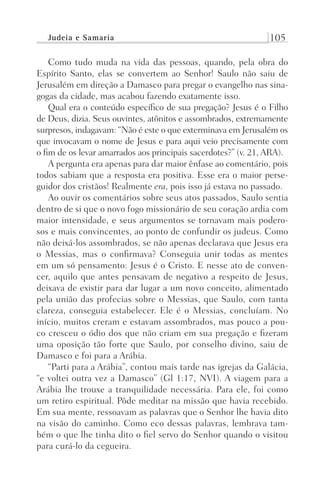 Judeia e Samaria 105
Como tudo muda na vida das pessoas, quando, pela obra do
Espírito Santo, elas se convertem ao Senhor! Saulo não saiu de
Jerusalém em direção a Damasco para pregar o evangelho nas sina-
gogas da cidade, mas acabou fazendo exatamente isso.
Qual era o conteúdo específico de sua pregação? Jesus é o Filho
de Deus, dizia. Seus ouvintes, atônitos e assombrados, extremamente
surpresos, indagavam: “Não é este o que exterminava em Jerusalém os
que invocavam o nome de Jesus e para aqui veio precisamente com
o fim de os levar amarrados aos principais sacerdotes?” (v. 21, ARA).
A pergunta era apenas para dar maior ênfase ao comentário, pois
todos sabiam que a resposta era positiva. Esse era o maior perse-
guidor dos cristãos! Realmente era, pois isso já estava no passado.
Ao ouvir os comentários sobre seus atos passados, Saulo sentia
dentro de si que o novo fogo missionário de seu coração ardia com
maior intensidade, e seus argumentos se tornavam mais podero-
sos e mais convincentes, ao ponto de confundir os judeus. Como
não deixá-los assombrados, se não apenas declarava que Jesus era
o Messias, mas o confirmava? Conseguia unir todas as mentes
em um só pensamento: Jesus é o Cristo. E nesse ato de conven-
cer, aquilo que antes pensavam de negativo a respeito de Jesus,
deixava de existir para dar lugar a um novo conceito, alimentado
pela união das profecias sobre o Messias, que Saulo, com tanta
clareza, conseguia estabelecer. Ele é o Messias, concluíam. No
início, muitos creram e estavam assombrados, mas pouco a pou-
co cresceu o ódio dos que não criam em sua pregação e fizeram
uma oposição tão forte que Saulo, por conselho divino, saiu de
Damasco e foi para a Arábia.
“Parti para a Arábia”, contou mais tarde nas igrejas da Galácia,
“e voltei outra vez a Damasco” (Gl 1:17, NVI). A viagem para a
Arábia lhe trouxe a tranquilidade necessária. Para ele, foi como
um retiro espiritual. Pôde meditar na missão que havia recebido.
Em sua mente, ressoavam as palavras que o Senhor lhe havia dito
na visão do caminho. Como eco dessas palavras, lembrava tam-
bém o que lhe tinha dito o fiel servo do Senhor quando o visitou
para curá-lo da cegueira.
Prog.Visual
Redator
Cliente
Dep. Arte
21336-Atos
Fernando
C.Qualidade
 