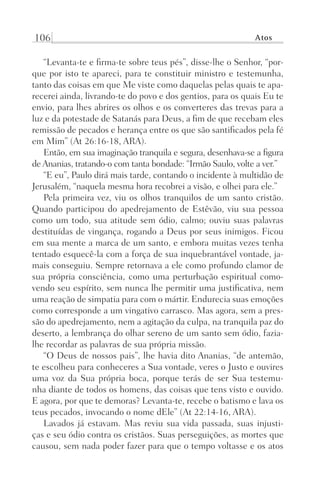 106 Atos
“Levanta-te e firma-te sobre teus pés”, disse-lhe o Senhor, “por-
que por isto te apareci, para te constituir ministro e testemunha,
tanto das coisas em que Me viste como daquelas pelas quais te apa-
recerei ainda, livrando-te do povo e dos gentios, para os quais Eu te
envio, para lhes abrires os olhos e os converteres das trevas para a
luz e da potestade de Satanás para Deus, a fim de que recebam eles
remissão de pecados e herança entre os que são santificados pela fé
em Mim” (At 26:16-18, ARA).
Então, em sua imaginação tranquila e segura, desenhava-se a figura
de Ananias, tratando-o com tanta bondade: “Irmão Saulo, volte a ver.”
“E eu”, Paulo dirá mais tarde, contando o incidente à multidão de
Jerusalém, “naquela mesma hora recobrei a visão, e olhei para ele.”
Pela primeira vez, viu os olhos tranquilos de um santo cristão.
Quando participou do apedrejamento de Estêvão, viu sua pessoa
como um todo, sua atitude sem ódio, calmo; ouviu suas palavras
destituídas de vingança, rogando a Deus por seus inimigos. Ficou
em sua mente a marca de um santo, e embora muitas vezes tenha
tentado esquecê-la com a força de sua inquebrantável vontade, ja-
mais conseguiu. Sempre retornava a ele como profundo clamor de
sua própria consciência, como uma perturbação espiritual como-
vendo seu espírito, sem nunca lhe permitir uma justificativa, nem
uma reação de simpatia para com o mártir. Endurecia suas emoções
como corresponde a um vingativo carrasco. Mas agora, sem a pres-
são do apedrejamento, nem a agitação da culpa, na tranquila paz do
deserto, a lembrança do olhar sereno de um santo sem ódio, fazia-
lhe recordar as palavras de sua própria missão.
“O Deus de nossos pais”, lhe havia dito Ananias, “de antemão,
te escolheu para conheceres a Sua vontade, veres o Justo e ouvires
uma voz da Sua própria boca, porque terás de ser Sua testemu-
nha diante de todos os homens, das coisas que tens visto e ouvido.
E agora, por que te demoras? Levanta-te, recebe o batismo e lava os
teus pecados, invocando o nome dEle” (At 22:14-16, ARA).
Lavados já estavam. Mas reviu sua vida passada, suas injusti-
ças e seu ódio contra os cristãos. Suas perseguições, as mortes que
causou, sem nada poder fazer para que o tempo voltasse e os atos
Prog.Visual
Redator
Cliente
Dep. Arte
21336-Atos
Fernando
C.Qualidade
 