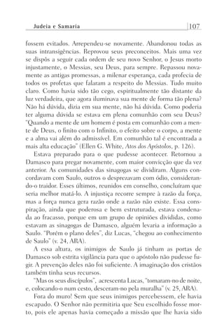 Judeia e Samaria 107
fossem evitados. Arrependeu-se novamente. Abandonou todas as
suas intransigências. Reprovou seus preconceitos. Mais uma vez
se dispôs a seguir cada ordem de seu novo Senhor, o Jesus morto
injustamente, o Messias, seu Deus, para sempre. Repassou nova-
mente as antigas promessas, a milenar esperança, cada profecia de
todos os profetas que falaram a respeito do Messias. Tudo muito
claro. Como havia sido tão cego, espiritualmente tão distante da
luz verdadeira, que agora iluminava sua mente de forma tão plena?
Não há dúvida, dizia em sua mente, não há dúvida. Como poderia
ter alguma dúvida se estava em plena comunhão com seu Deus?
“Quando a mente de um homem é posta em comunhão com a men-
te de Deus, o finito com o Infinito, o efeito sobre o corpo, a mente
e a alma vai além do admissível. Em comunhão tal é encontrada a
mais alta educação” (Ellen G. White, Atos dos Apóstolos, p. 126).
Estava preparado para o que pudesse acontecer. Retornou a
Damasco para pregar novamente, com maior convicção que da vez
anterior. As comunidades das sinagogas se dividiram. Alguns con-
cordavam com Saulo, outros o desprezavam com ódio, consideran-
do-o traidor. Esses últimos, reunidos em conselho, concluíram que
seria melhor matá-lo. A injustiça recorre sempre à razão da força,
mas a força nunca gera razão onde a razão não existe. Essa cons-
piração, ainda que poderosa e bem estruturada, estava condena-
da ao fracasso, porque em um grupo de opiniões divididas, como
estavam as sinagogas de Damasco, alguém levaria a informação a
Saulo. “Porém o plano deles”, diz Lucas, “chegou ao conhecimento
de Saulo” (v. 24, ARA).
A essa altura, os inimigos de Saulo já tinham as portas de
Damasco sob estrita vigilância para que o apóstolo não pudesse fu-
gir. A prevenção deles não foi suficiente. A imaginação dos cristãos
também tinha seus recursos.
“Mas os seus discípulos”, acrescenta Lucas, “tomaram-no de noite,
e, colocando-o num cesto, desceram-no pela muralha” (v. 25, ARA).
Fora do muro! Sem que seus inimigos percebessem, ele havia
escapado. O Senhor não permitiria que Seu escolhido fosse mor-
to, pois ele apenas havia começado a missão que lhe havia sido
Prog.Visual
Redator
Cliente
Dep. Arte
21336-Atos
Fernando
C.Qualidade
 