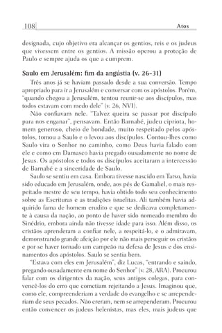 108 Atos
designada, cujo objetivo era alcançar os gentios, reis e os judeus
que vivessem entre os gentios. A missão operou a proteção de
Paulo e sempre ajuda os que a cumprem.
Saulo em Jerusalém: fim da angústia (v. 26-31)
Três anos já se haviam passado desde a sua conversão. Tempo
apropriado para ir a Jerusalém e conversar com os apóstolos. Porém,
“quando chegou a Jerusalém, tentou reunir-se aos discípulos, mas
todos estavam com medo dele” (v. 26, NVI).
Não confiavam nele. “Talvez queira se passar por discípulo
para nos enganar”, pensavam. Então Barnabé, judeu cipriota, ho-
mem generoso, cheio de bondade, muito respeitado pelos após-
tolos, tomou a Saulo e o levou aos discípulos. Contou-lhes como
Saulo vira o Senhor no caminho, como Deus havia falado com
ele e como em Damasco havia pregado ousadamente no nome de
Jesus. Os apóstolos e todos os discípulos aceitaram a intercessão
de Barnabé e a sinceridade de Saulo.
Saulo se sentiu em casa. Embora tivesse nascido em Tarso, havia
sido educado em Jerusalém, onde, aos pés de Gamaliel, o mais res-
peitado mestre de seu tempo, havia obtido todo seu conhecimento
sobre as Escrituras e as tradições israelitas. Ali também havia ad-
quirido fama de homem erudito e que se dedicava completamen-
te à causa da nação, ao ponto de haver sido nomeado membro do
Sinédrio, embora ainda não tivesse idade para isso. Além disso, os
cristãos aprenderam a confiar nele, a respeitá-lo, e o admiravam,
demonstrando grande afeição por ele não mais perseguir os cristãos
e por se haver tornado um campeão na defesa de Jesus e dos ensi-
namentos dos apóstolos. Saulo se sentia bem.
“Estava com eles em Jerusalém”, diz Lucas, “entrando e saindo,
pregando ousadamente em nome do Senhor” (v. 28,ARA). Procurou
falar com os dirigentes da nação, seus antigos colegas, para con-
vencê-los do erro que cometiam rejeitando a Jesus. Imaginou que,
como ele, compreenderiam a verdade do evangelho e se arrepende-
riam de seus pecados. Não creram, nem se arrependeram. Procurou
então convencer os judeus helenistas, mas eles, mais judeus que
Prog.Visual
Redator
Cliente
Dep. Arte
21336-Atos
Fernando
C.Qualidade
 