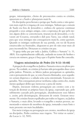 Judeia e Samaria 109
gregos, intransigentes, cheios de preconceitos contra os cristãos,
opuseram-se a Saulo e planejaram matá-lo.
Os discípulos perceberam o perigo que Saulo corria e não quise-
ram mais expô-lo à vingança de seus inimigos. Sabiam que a missão
de Saulo era fora de Jerusalém e, embora ele quisesse continuar
pregando a seus antigos amigos, com a esperança de que pelo me-
nos alguns deles se convertessem, tiraram-no de Jerusalém, e o le-
varam até Cesareia, enviando-o dali para Tarso, sua cidade natal,
para que seus inimigos não conseguissem matá-lo, como queriam.
Quando os inimigos souberam de sua partida, em vez de ficarem
enraivecidos ou frustrados, alegraram-se por ele não estar mais ali
para incomodá-los. Deixaram os cristãos em paz.
“A igreja tinha paz por toda a Judeia, Galileia e Samaria” (v. 31,
ARA). Era espiritualmente edificada, andando no temor do Senhor e
crescia em número, graças à força que o Espírito Santo lhe concedia.
Viagens missionárias de Pedro (At 9:32-10:48)
A pregação do evangelho na Judeia e Samaria estava em pleno pro-
gresso. Na verdade, os cristãos já haviam sido perseguidos duas vezes
pelos judeus. Primeiro, os líderes judeus perseguiram os apóstolos,
com o pensamento de que, se estes fossem eliminados, seus seguido-
res seriam dispersos e a odiada seita seria exterminada. Estavam en-
ganados. Não conseguiram provar nenhuma culpa contra eles, muito
menos qualquer delito que merecesse a pena de morte.
Depois, iniciaram violenta perseguição aos crentes com a in-
tenção de destruir as próprias bases da igreja, esperando que, pelo
sofrimento causado pela perseguição, abandonassem seus líderes
e, assim, pela desintegração, deixassem de existir. Erraram nova-
mente. Os cristãos foram espalhados por todos os lugares, na Judeia
e Samaria, e mais além, levando o evangelho a muitas pessoas, au-
mentando o número de membros da igreja, tornando-a mais forte e
mais presente em mais localidades.
Em meio à trégua na perseguição aos crentes, membros da igreja
ou discípulos, Pedro continua suas viagens. “Foi visitar os santos”,
diz Lucas (v. 32, NVI).
Prog.Visual
Redator
Cliente
Dep. Arte
21336-Atos
Fernando
C.Qualidade
 