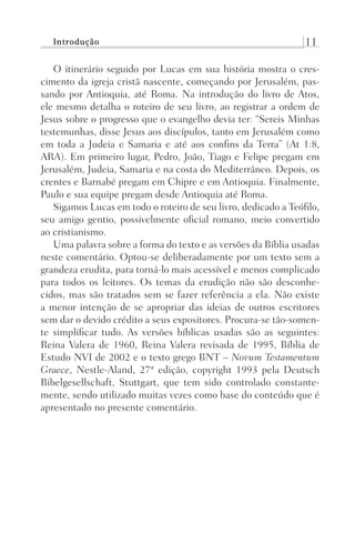 Introdução 11
O itinerário seguido por Lucas em sua história mostra o cres-
cimento da igreja cristã nascente, começando por Jerusalém, pas-
sando por Antioquia, até Roma. Na introdução do livro de Atos,
ele mesmo detalha o roteiro de seu livro, ao registrar a ordem de
Jesus sobre o progresso que o evangelho devia ter: “Sereis Minhas
testemunhas, disse Jesus aos discípulos, tanto em Jerusalém como
em toda a Judeia e Samaria e até aos confins da Terra” (At 1:8,
ARA). Em primeiro lugar, Pedro, João, Tiago e Felipe pregam em
Jerusalém, Judeia, Samaria e na costa do Mediterrâneo. Depois, os
crentes e Barnabé pregam em Chipre e em Antioquia. Finalmente,
Paulo e sua equipe pregam desde Antioquia até Roma.
Sigamos Lucas em todo o roteiro de seu livro, dedicado a Teófilo,
seu amigo gentio, possivelmente oficial romano, meio convertido
ao cristianismo.
Uma palavra sobre a forma do texto e as versões da Bíblia usadas
neste comentário. Optou-se deliberadamente por um texto sem a
grandeza erudita, para torná-lo mais acessível e menos complicado
para todos os leitores. Os temas da erudição não são desconhe-
cidos, mas são tratados sem se fazer referência a ela. Não existe
a menor intenção de se apropriar das ideias de outros escritores
sem dar o devido crédito a seus expositores. Procura-se tão-somen-
te simplificar tudo. As versões bíblicas usadas são as seguintes:
Reina Valera de 1960, Reina Valera revisada de 1995, Bíblia de
Estudo NVI de 2002 e o texto grego BNT – Novum Testamentum
Graece, Nestle-Aland, 27ª edição, copyright 1993 pela Deutsch
Bibelgesellschaft, Stuttgart, que tem sido controlado constante-
mente, sendo utilizado muitas vezes como base do conteúdo que é
apresentado no presente comentário.
Prog.Visual
Redator
Cliente
Dep. Arte
21336-Atos
Fernando
C.Qualidade
 