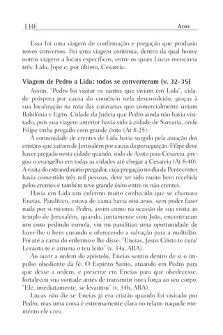 110 Atos
Essa foi uma viagem de confirmação e pregação que produziu
novos conversos. Foi uma viagem contínua, dentro da qual houve
outras viagens a locais específicos, entre os quais Lucas menciona
três: Lida, Jope e, por último, Cesareia.
Viagem de Pedro a Lida: todos se converteram (v. 32-35)
Assim, “Pedro foi visitar os santos que viviam em Lida”, cida-
de próspera por causa do comércio nela desenvolvido, graças à
sua localização na rota das caravanas que comercialmente uniam
Babilônia e Egito. Cidade da Judeia que Pedro ainda não havia visi-
tado, pois sua viagem anterior havia sido à cidade de Samaria, onde
Filipe tinha pregado com grande êxito (At 8:25).
A comunidade de crentes de Lida havia surgido pela atuação dos
cristãos que saíram de Jerusalém por causa da perseguição. Filipe deve
haver pregado nesta cidade quando, indo de Azoto para Cesareia, pre-
gou o evangelho em todas as cidades até chegar a Cesareia (At 8:40).
A visitado extraordináriopregador,cujapregaçãonodiadePentecostes
havia convertido três mil pessoas, deve ter sido muito bem recebida
pelos crentes e também teve grande êxito entre os não crentes.
Havia em Lida um enfermo muito conhecido que se chamava
Eneias. Paralítico, estava de cama havia oito anos, sem poder fazer
nada por si mesmo. Pedro, assim como na ocasião de sua visita ao
templo de Jerusalém, quando, juntamente com João, encontraram
um coxo pedindo esmola, viu no paralítico uma oportunidade de
fazer-lhe o bem curando e oferecendo a salvação para a multidão.
Foi até a cama do enfermo e lhe disse: “Eneias, Jesus Cristo te cura!
Levanta-te e arruma o teu leito” (v. 34a, ARA).
Ao ouvir a ordem do apóstolo, Eneias sentiu dentro de si o im-
pulso obediente da fé. O Espírito Santo, atuando em Pedro para
que desse a ordem, e presente em Eneias para que obedecesse,
fortaleceu sua vontade antes de transmitir nova força ao seu corpo.
“Ele, imediatamente, se levantou” (v. 34b, ARA).
Lucas não diz se Eneias já era cristão quando foi visitado por
Pedro, mas uma coisa é extremamente clara no relato: naquele mo-
mento ele creu.
Prog.Visual
Redator
Cliente
Dep. Arte
21336-Atos
Fernando
C.Qualidade
 