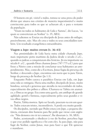 Judeia e Samaria 111
O homem em pé, visível a todos, tornou-se uma prova do poder
divino que atuava nos cristãos de maneira inquestionável e muito
convincente para todos os que se achavam ali, e para o restante
da população.
“Viram-no todos os habitantes de Lida e Sarona”, diz Lucas, “os
quais se converteram ao Senhor” (v. 35, ARA).
Não sabemos se Eneias era discípulo de Jesus antes do milagre;
possivelmente, não. Mas ele creu e todos os seus concidadãos tam-
bém. Um resultado evangelístico extraordinário.
Viagem a Jope: muitos creram (v. 36-43)
Nas proximidades de Lida havia outra cidade chamada Jope,
mais importante porto marítimo da Judeia desde o século 2 a.C.,
quando os judeus a conquistaram dos fenícios. Já era importante no
século 8 a.C., quando Deus chamou Jonas (787-775 a.C) para que
fosse a Nínive com a missão de conclamar seus habitantes ao arre-
pendimento. Mas, como diz a Escritura, Jonas fugiu da presença do
Senhor, e descendo a Jope, encontrou um navio que ia para Társis,
longe da presença do Senhor (Jn 1:3).
Enquanto Pedro curava o paralítico Eneias em Lida, em Jope
uma vida se extinguia. Havia uma mulher, discípula de Jesus, muito
bondosa, serviçal e generosa que atendia às necessidades de todos,
especialmente dos pobres e aflitos. Chamava-se Tabita em aramai-
co, e Dorcas no grego. Era como uma gazela, um antílope de grande
agilidade; gentil e formosa, especialmente pelos seus grandes e vi-
vos olhos negros.
Porém, Tabita morreu.Após ser lavada, puseram-na em um quar-
to. Todos estavam tristes, inconsoláveis. A perda era muito grande.
Os discípulos, ouvindo que Pedro estava em Jope, a pequena dis-
tância, enviaram dois homens para lhe pedir que viesse com urgên-
cia. “Não demores em vir ter conosco”, lhe disseram (v. 38, ARA).
Pedro, acostumado a obedecer à voz do Senhor, percebeu logo
o que esse pedido significava e foi com eles. Ia para Jope, não para
fugir do Senhor, como Jonas, mas para fazer o que Ele quisesse
e mandasse.
Prog.Visual
Redator
Cliente
Dep. Arte
21336-Atos
Fernando
C.Qualidade
 