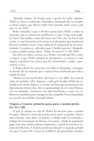 112 Atos
“Quando chegou, foi levado para o quarto do andar superior.
Todas as viúvas o rodearam, chorando e mostrando-lhe os vestidos
e outras roupas que Dorcas tinha feito quando ainda estava com
elas” (v. 39, NVI).
Pedro entendeu o que o Senhor queria fazer. Pediu a todos os
presentes que se retirassem, ajoelhou-se e orou. O que mais pode-
ria fazer? Ou melhor, como não fazer isso? Ele cria, ela havia sido
crente, os que foram buscá-lo criam, e os discípulos que mandaram
buscá-lo também criam. Uma cadeia de fé impossível de ser inter-
rompida. Levantou-se, sabendo o que o Senhor queria e, dirigindo-
se para a mulher morta, disse: “Tabita, levanta-te!” (v. 40, ARA).
Ela abriu os olhos, sentou-se e Pedro, estendendo-lhe a mão,
a ergueu. Logo, Pedro chamou os discípulos e as viúvas e, com
alegria espiritual tão visível que foi transmitida a todos, apre-
sentou-a viva.
A alegria da fé viva, presente em todos os discípulos, contagiou
os demais de tal maneira que a notícia ficou conhecida por toda a
cidade de Jope.
“Muitos creram no Senhor”, diz Lucas (v. 42, ARA). Era uma fé
cheia de gratidão, feliz, disposta a tudo pelo Senhor. Pedro foi re-
cebido com muita alegria e se sentiu tão bem que permaneceu em
Jope durante muitos dias. Teve a oportunidade de ver como Dorcas,
em sua bondade, continuava sua obra benfeitora e como sua in-
fluência contribuía para o progresso do evangelho. Ficou hospedado
na casa de um curtidor chamado Simão.
Viagem a Cesareia: primeiro passo para o mundo gentio
(At 10:1-48)
O que se seguiu, na vida de Pedro, foi decisivo para a missão
da igreja. Marcou o início da missão cristã entre os gentios. Houve
uma conexão entre Jope, na Judeia, a cidade onde foi realizado o
milagre da ressurreição de Dorcas, e Cesareia, cidade de população
pagã com uma colônia judaica importante, capital da província ro-
mana da Palestina. A história aconteceu durante o segundo período
em que Cesareia foi o local da residência do governador romano,
Prog.Visual
Redator
Cliente
Dep. Arte
21336-Atos
Fernando
C.Qualidade
 