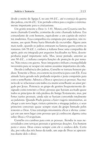 Judeia e Samaria 113
desde a morte de Agripa I, no ano 44 d.C., até o começo da guerra
dos judeus, em 66 d.C. Um período crítico para a região e extrema-
mente importante para o cristianismo.
Um gentio temente a Deus (v. 1-8). Morava em Cesareia um ho-
mem chamado Cornélio, centurião da corte chamada italiana. Era
comandante de cem homens, equivalente a um capitão de exérci-
tos modernos. Essa companhia era composta por arqueiros, não ro-
manos, aos quais Roma havia libertado da escravidão. Alguns anos
mais tarde, quando os judeus entraram na famosa guerra contra os
romanos (66-70 d.C.), embora a italiana fosse uma companhia de
apoio, pois era integrada por arqueiros localizados na Síria, desem-
penharia papel importante nela. Mas, nesse período, anterior ao
ano 50 d.C., a italiana cumpria funções de proteção da paz roma-
na. Não estava em guerra. Seus integrantes tinham a tranquilidade
necessária para se ocupar em outros assuntos importantes da vida.
Devido à influência dos judeus, Cornélio se tornara homem pie-
doso. Temente a Deus, era correto na reverência para com Ele. Essa
atitude havia gerado nele profundo respeito e justa compaixão para
com o semelhante. Adorava a Deus e apreciava as pessoas. Sua ma-
neira de se relacionar com todos era muito semelhante ao amor pre-
gado por Jesus. Pertencia ao grupo de gentios frequentemente de-
signado como tementes a Deus; pessoas que haviam aceitado quase
todos os princípios de vida piedosa do Antigo Testamento, mas, por
fortes razões pessoais, ainda não se haviam convertido totalmente
ao judaísmo. Quando Paulo passou a fazer viagens missionárias, ao
chegar a um novo lugar, visitava primeiro a sinagoga judaica, e seus
primeiros conversos quase sempre eram do grupo formado pelos
tementes a Deus. Uma estratégia missionária eficaz e divina: come-
çar em um novo lugar com pessoas que já conhecem alguma coisa
sobre Deus e O respeitam.
Cornélio era caridoso para com as pessoas. Atendia às suas ne-
cessidades com serviços pessoais e generosas doações. Era homem
justo e orava. Deus estava sempre com ele e cuidava dele. Certo
dia, por volta das três horas da tarde, um anjo de Deus se apresen-
tou diante dele e disse:
Prog.Visual
Redator
Cliente
Dep. Arte
21336-Atos
Fernando
C.Qualidade
 