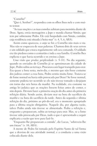 114 Atos
“Cornélio!”
“Que é, Senhor?”, respondeu com os olhos fixos nele e com mui-
to temor.
“As tuas orações e as tuas esmolas subiram para memória diante de
Deus. Agora, envia mensageiros a Jope e manda chamar Simão, que
tem por sobrenome Pedro. Ele está hospedado com Simão, curtidor,
cuja residência está situada à beira-mar” (v. 4, 5, 6, ARA).
Assim como apareceu, o anjo se foi; e Cornélio não mais o viu.
Mas não se esqueceu de suas palavras. Chamou dois de seus servos
e um soldado que estava regularmente sob seu comando. O soldado
era tão piedoso como o centurião e toda a sua família. Cornélio lhes
explicou o que havia ocorrido e os enviou a Jope.
Uma visão que produz perplexidade (v. 9-18). No dia seguinte,
quando os enviados de Cornélio já se aproximavam da cidade de
Jope, Pedro subiu ao terraço. Procurava um lugar tranquilo para orar.
Era quase a hora sexta, meio-dia, e mesmo que não fosse costume
dos judeus comer a essa hora, Pedro sentiu muita fome. Tratava-se
de fome normal ou havia sido provocada por Deus? Se fosse normal,
somente poderia ter ocorrido se ele não tivesse tomado o desjejum
em torno das seis horas da manhã. Na realidade, era costume na
antiga lei judaica que as orações fossem feitas antes de comer, e
não depois. Deviam fazer a primeira oração do dia antes da primeira
refeição diária. Sendo assim, deviam orar na hora do sacrifício da
manhã e na hora do sacrifício da tarde. Antes da segunda e última
refeição do dia, próximo ao pôr-do-sol, era o momento apropriado
para a última oração obrigatória. Naquele dia, por alguma razão,
talvez Pedro ainda não tivesse se alimentado. Pediu a refeição e,
enquanto a preparavam, subiu ao terraço para orar. Mas, se a fome
tivesse sido provocada por Deus, tudo o que é apresentado a seguir
explicaria a razão que teve para fazê-lo.
“Enquanto lhe preparavam a comida”, diz Lucas, “sobreveio-lhe
um êxtase” (v. 10, ARA).
A mente de Pedro foi tomada pelo Espírito Santo de tal forma
que a desviou de sua atividade normal, e a conduziu a uma visão
colocada diante dela.
Prog.Visual
Redator
Cliente
Dep. Arte
21336-Atos
Fernando
C.Qualidade
 