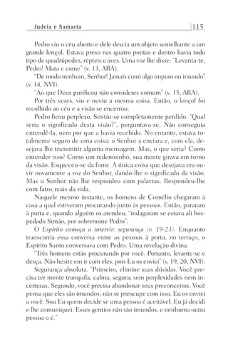 Judeia e Samaria 115
Pedro viu o céu aberto e dele descia um objeto semelhante a um
grande lençol. Estava preso nas quatro pontas e dentro havia todo
tipo de quadrúpedes, répteis e aves. Uma voz lhe disse: “Levanta-te,
Pedro! Mata e come” (v. 13, ARA).
“De modo nenhum, Senhor! Jamais comi algo impuro ou imundo”
(v. 14, NVI).
“Ao que Deus purificou não consideres comum” (v. 15, ARA).
Por três vezes, viu e ouviu a mesma coisa. Então, o lençol foi
recolhido ao céu e a visão se encerrou.
Pedro ficou perplexo. Sentiu-se completamente perdido. “Qual
seria o significado desta visão?”, perguntava-se. Não conseguia
entendê-la, nem por que a havia recebido. No entanto, estava to-
talmente seguro de uma coisa: o Senhor a enviara e, com ela, de-
sejava lhe transmitir alguma mensagem. Mas, o que seria? Como
entender isso? Como um redemoinho, sua mente girava em torno
da visão. Esqueceu-se da fome. A única coisa que desejava era ou-
vir novamente a voz do Senhor, dando-lhe o significado da visão.
Mas o Senhor não lhe respondeu com palavras. Respondeu-lhe
com fatos reais da vida.
Naquele mesmo instante, os homens de Cornélio chegaram à
casa a qual estiveram procurando junto às pessoas. Então, pararam
à porta e, quando alguém os atendeu, “indagaram se estava ali hos-
pedado Simão, por sobrenome Pedro”.
O Espírito começa a intervir: segurança (v. 19-23). Enquanto
transcorria essa conversa entre as pessoas à porta, no terraço, o
Espírito Santo conversava com Pedro. Uma revelação divina.
“Três homens estão procurando por você. Portanto, levante-se e
desça. Não hesite em ir com eles, pois Eu os enviei” (v. 19, 20, NVI).
Segurança absoluta. “Primeiro, elimine suas dúvidas. Você pre-
cisa ter mente tranquila, calma, segura; sem perplexidades nem in-
certezas. Segundo, você precisa abandonar seus preconceitos. Você
pensa que eles são imundos; não se preocupe com isso, Eu os enviei
a você. Sou Eu quem decide se uma pessoa é aceitável. Eu já decidi
e lhe comuniquei. Esses gentios não são imundos, e nenhuma outra
pessoa o é.”
Prog.Visual
Redator
Cliente
Dep. Arte
21336-Atos
Fernando
C.Qualidade
 
