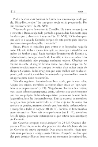 116 Atos
Pedro desceu, e os homens de Cornélio estavam esperando por
ele. Disse-lhes, então: “Eu sou quem vocês estão procurando. Por
que motivo vieram?” (v. 21, NVI).
“Viemos da parte do centurião Cornélio. Ele é um homem justo
e temente a Deus, respeitado por todo o povo judeu. Um santo anjo
lhe disse que o chamasse à sua casa” (v. 22, NVI). “O Senhor quer
que você vá à casa de Cornélio porque ele está pronto para ouvir os
ensinamentos que deseja lhe transmitir.”
Então, Pedro os convidou para entrar e os hospedou naquela
noite. Ele não tinha a menor intenção de postergar a obediência à
ordem do Senhor, a qual havia recebido diretamente do Espírito e,
indiretamente, do anjo, através de Cornélio e seus enviados. Um
cristão missionário não posterga nenhuma ordem. Obedece no
mesmo instante. A viagem levaria quase dois dias completos. Se
saíssem imediatamente, teriam que pernoitar duas noites antes de
chegar a Cesareia. Pedro imaginou que seria melhor sair no dia se-
guinte, pela manhã, caminhar durante todo o primeiro dia e pernoi-
tar apenas uma noite no caminho.
“No dia seguinte, levantando-se bem cedo, partiu com eles.
Alguns dos irmãos, membros da comunidade cristã de Jope, tam-
bém os acompanharam” (v. 23). Ninguém os chamava de cristãos;
mas, vistos sob nossa perspectiva cristã, sabemos que esse é o nome
que lhes era próprio. Pedro sabia que iriam para a casa de uma famí-
lia gentílica. Isso lhe traria problemas. Em sua maioria, os membros
da igreja eram judeus convertidos a Cristo, cuja mente ainda não
aceitava os gentios, mesmo sabendo que Jesus tinha ordenado levar
o evangelho a todas as nações (Mt 28:19). Por isso, as testemunhas
eram necessárias. Seus seis acompanhantes (At 11:12), membros
fieis da igreja, poderiam testemunhar o que estava para acontecer
em Cesareia.
Em Cesareia: recepção muito amigável (v. 24-33). Quando che-
garam a Cesareia, no outro dia, pouco antes das três horas da tar-
de, Cornélio os estava esperando. Não estava sozinho. Havia reu-
nido seus parentes e amigos mais íntimos. Ninguém melhor que
eles para compartilhar as boas-novas no momento de conhecê-las.
Prog.Visual
Redator
Cliente
Dep. Arte
21336-Atos
Fernando
C.Qualidade
 