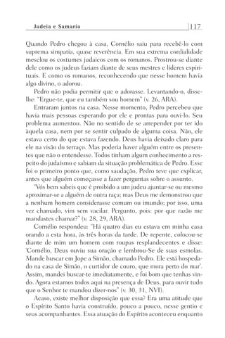 Judeia e Samaria 117
Quando Pedro chegou à casa, Cornélio saiu para recebê-lo com
suprema simpatia, quase reverência. Em sua extrema cordialidade
mesclou os costumes judaicos com os romanos. Prostrou-se diante
dele como os judeus faziam diante de seus mestres e líderes espiri-
tuais. E como os romanos, reconhecendo que nesse homem havia
algo divino, o adorou.
Pedro não podia permitir que o adorasse. Levantando-o, disse-
lhe: “Ergue-te, que eu também sou homem” (v. 26, ARA).
Entraram juntos na casa. Nesse momento, Pedro percebeu que
havia mais pessoas esperando por ele e prontas para ouvi-lo. Seu
problema aumentou. Não no sentido de se arrepender por ter ido
àquela casa, nem por se sentir culpado de alguma coisa. Não, ele
estava certo do que estava fazendo. Deus havia deixado claro para
ele na visão do terraço. Mas poderia haver alguém entre os presen-
tes que não o entendesse. Todos tinham algum conhecimento a res-
peito do judaísmo e sabiam da situação problemática de Pedro. Esse
foi o primeiro ponto que, como saudação, Pedro teve que explicar,
antes que alguém começasse a fazer perguntas sobre o assunto.
“Vós bem sabeis que é proibido a um judeu ajuntar-se ou mesmo
aproximar-se a alguém de outra raça; mas Deus me demonstrou que
a nenhum homem considerasse comum ou imundo; por isso, uma
vez chamado, vim sem vacilar. Pergunto, pois: por que razão me
mandastes chamar?” (v. 28, 29, ARA).
Cornélio respondeu: “Há quatro dias eu estava em minha casa
orando a esta hora, às três horas da tarde. De repente, colocou-se
diante de mim um homem com roupas resplandecentes e disse:
‘Cornélio, Deus ouviu sua oração e lembrou-Se de suas esmolas.
Mande buscar em Jope a Simão, chamado Pedro. Ele está hospeda-
do na casa de Simão, o curtidor de couro, que mora perto do mar’.
Assim, mandei buscar-te imediatamente, e foi bom que tenhas vin-
do. Agora estamos todos aqui na presença de Deus, para ouvir tudo
que o Senhor te mandou dizer-nos” (v. 30, 31, NVI).
Acaso, existe melhor disposição que essa? Era uma atitude que
o Espírito Santo havia construído, pouco a pouco, nesse gentio e
seus acompanhantes. Essa atuação do Espírito aconteceu enquanto
Prog.Visual
Redator
Cliente
Dep. Arte
21336-Atos
Fernando
C.Qualidade
 