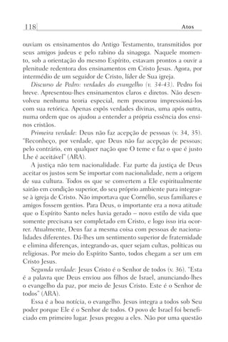 118 Atos
ouviam os ensinamentos do Antigo Testamento, transmitidos por
seus amigos judeus e pelo rabino da sinagoga. Naquele momen-
to, sob a orientação do mesmo Espírito, estavam prontos a ouvir a
plenitude redentora dos ensinamentos em Cristo Jesus. Agora, por
intermédio de um seguidor de Cristo, líder de Sua igreja.
Discurso de Pedro: verdades do evangelho (v. 34-43). Pedro foi
breve. Apresentou-lhes ensinamentos claros e diretos. Não desen-
volveu nenhuma teoria especial, nem procurou impressioná-los
com sua retórica. Apenas expôs verdades divinas, uma após outra,
numa ordem que os ajudou a entender a própria essência dos ensi-
nos cristãos.
Primeira verdade: Deus não faz acepção de pessoas (v. 34, 35).
“Reconheço, por verdade, que Deus não faz acepção de pessoas;
pelo contrário, em qualquer nação que O teme e faz o que é justo
Lhe é aceitável” (ARA).
A justiça não tem nacionalidade. Faz parte da justiça de Deus
aceitar os justos sem Se importar com nacionalidade, nem a origem
de sua cultura. Todos os que se convertem a Ele espiritualmente
sairão em condição superior, do seu próprio ambiente para integrar-
se à igreja de Cristo. Não importava que Cornélio, seus familiares e
amigos fossem gentios. Para Deus, o importante era a nova atitude
que o Espírito Santo neles havia gerado – novo estilo de vida que
somente precisava ser completado em Cristo, e logo isso iria ocor-
rer. Atualmente, Deus faz a mesma coisa com pessoas de naciona-
lidades diferentes. Dá-lhes um sentimento superior de fraternidade
e elimina diferenças, integrando-as, quer sejam cultas, políticas ou
religiosas. Por meio do Espírito Santo, todos chegam a ser um em
Cristo Jesus.
Segunda verdade: Jesus Cristo é o Senhor de todos (v. 36). “Esta
é a palavra que Deus enviou aos filhos de Israel, anunciando-lhes
o evangelho da paz, por meio de Jesus Cristo. Este é o Senhor de
todos” (ARA).
Essa é a boa notícia, o evangelho. Jesus integra a todos sob Seu
poder porque Ele é o Senhor de todos. O povo de Israel foi benefi-
ciado em primeiro lugar. Jesus pregou a eles. Não por uma questão
Prog.Visual
Redator
Cliente
Dep. Arte
21336-Atos
Fernando
C.Qualidade
 