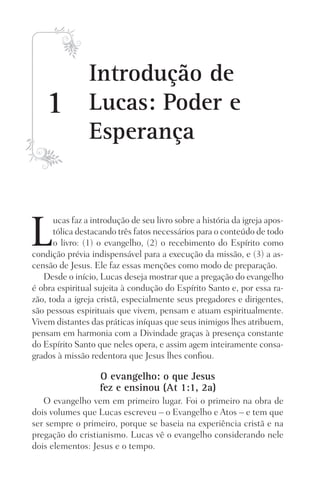 1
L
ucas faz a introdução de seu livro sobre a história da igreja apos-
tólica destacando três fatos necessários para o conteúdo de todo
o livro: (1) o evangelho, (2) o recebimento do Espírito como
condição prévia indispensável para a execução da missão, e (3) a as-
censão de Jesus. Ele faz essas menções como modo de preparação.
Desde o início, Lucas deseja mostrar que a pregação do evangelho
é obra espiritual sujeita à condução do Espírito Santo e, por essa ra-
zão, toda a igreja cristã, especialmente seus pregadores e dirigentes,
são pessoas espirituais que vivem, pensam e atuam espiritualmente.
Vivem distantes das práticas iníquas que seus inimigos lhes atribuem,
pensam em harmonia com a Divindade graças à presença constante
do Espírito Santo que neles opera, e assim agem inteiramente consa-
grados à missão redentora que Jesus lhes confiou.
O evangelho: o que Jesus
fez e ensinou (At 1:1, 2a)
O evangelho vem em primeiro lugar. Foi o primeiro na obra de
dois volumes que Lucas escreveu – o Evangelho e Atos – e tem que
ser sempre o primeiro, porque se baseia na experiência cristã e na
pregação do cristianismo. Lucas vê o evangelho considerando nele
dois elementos: Jesus e o tempo.
Introdução de
Lucas: Poder e
Esperança
Prog.Visual
Redator
Cliente
Dep. Arte
21336-Atos
Fernando
C.Qualidade
 
