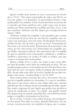 120 Atos
Quarta verdade: Jesus morreu na cruz e ressuscitou no terceiro
dia (v. 39-41). “Nós somos testemunhas de tudo o que Ele fez, na
terra dos judeus e em Jerusalém; ao qual também tiraram a vida,
pendurando-O no madeiro. A Este ressuscitou Deus no terceiro dia
e concedeu que fosse manifesto, não a todo o povo, mas às teste-
munhas que foram anteriormente escolhidas por Deus, isto é, a nós
que comemos e bebemos com Ele, depois que ressurgiu dentre os
mortos” (ARA).
Nenhuma verdade do evangelho é mais grandiosa que a morte
e ressurreição de Jesus. Sem ela, não haveria evangelho, nem sal-
vação, nem esperança, nem vida eterna. Os discípulos foram teste-
munhas de Sua vida, de tudo o que fez em Israel. Testemunhas de
Sua morte e de como foi morto. Testemunhas da ressurreição e das
coisas que fez como pessoa real. Testemunhas do evangelho, por-
que Pedro, com poucas palavras, lhes apresentou todo o evangelho
do qual os apóstolos eram testemunhas verdadeiras e confiáveis.
Também o apresentou aos crentes de todos os tempos, para que
creiam e se tornem Suas testemunhas.
Quinta verdade: Jesus é o Juiz, mas todos os que creem nEle,
por meio do perdão, serão salvos da condenação no juízo. “Ele nos
mandou pregar ao povo e testemunhar que foi a Ele que Deus cons-
tituiu Juiz de vivos e de mortos. Todos os profetas dão testemunho
dEle, de que todo o que nEle crê recebe o perdão dos pecados me-
diante o Seu nome”, concluiu Pedro (v. 42, 43, NVI).
Deus nomeou Jesus como Juiz dos vivos e dos mortos. Essa no-
tícia do evangelho poderia ser assustadora. E é, para os incrédulos.
Mas para os que creem, torna-se uma alegria saber que o mesmo
Salvador que deu a vida por eles foi constituído Juiz de todos, dando-
lhes assim a segurança de que Aquele que perdoa seus pecados os
salvará da condenação no juízo. Na verdade, uma grande notícia!
Pela alegria vivida na salvação, incumbiu-lhes a mais deleitosa tarefa:
pregar o evangelho e testemunhar em Seu favor.
Ele os enviou. A missão é uma ordem de Jesus, um mandamen-
to. Para quem? Para todos os crentes. Quando Pedro disse: Ele nos
enviou, estavam presentes seis membros da igreja, que o acompa-
Prog.Visual
Redator
Cliente
Dep. Arte
21336-Atos
Fernando
C.Qualidade
 