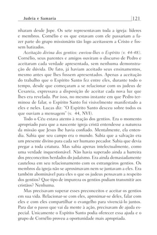 Judeia e Samaria 121
nharam desde Jope. Os sete representavam toda a igreja: líderes
e membros. Cornélio e os que estavam com ele passariam a fa-
zer parte do grupo missionário tão logo aceitassem a Cristo e fos-
sem batizados.
Aceitação divina dos gentios: enviou-lhes o Espírito (v. 44-48).
Cornélio, seus parentes e amigos ouviram o discurso de Pedro e
aceitaram cada verdade apresentada, sem nenhuma demonstra-
ção de dúvida. De fato, já haviam aceitado seus ensinamentos,
mesmo antes que lhes fossem apresentados. Apenas a aceitação
do trabalho que o Espírito Santo fez entre eles, durante todo o
tempo, desde que começaram a se relacionar com os judeus de
Cesareia, expressava a disposição de aceitar cada nova luz que
lhes era revelada. Por isso, no mesmo instante em que Pedro ter-
minou de falar, o Espírito Santo foi visivelmente manifestado a
eles e neles. Lucas diz: “O Espírito Santo desceu sobre todos os
que ouviam a mensagem” (v. 44, NVI).
Todo o Céu estava atento à reação dos gentios. Era o momento
apropriado para que a nascente igreja cristã entendesse a natureza
da missão que Jesus lhe havia confiado. Mentalmente, ela enten-
dia. Sabia que seu campo era o mundo. Sabia que a salvação era
um presente divino para cada ser humano pecador. Sabia que devia
pregar a toda criatura. Mas sabia apenas intelectualmente, como
uma verdade inquestionável. Não havia superado ainda a barreira
dos preconceitos herdados do judaísmo. Era ainda demasiadamente
cautelosa em seu relacionamento com os estrangeiros gentios. Os
membros da igreja não se aproximavam nem se juntavam a eles. Era
também abominável para eles o que os judeus pensavam a respeito
dos gentios? Que tipo de impureza os gentios podiam transmitir aos
cristãos? Nenhuma.
Mas precisavam superar esses preconceitos e aceitar os gentios
em sua vida. Relacionar-se com eles, aproximar-se deles, falar com
eles e com eles compartilhar o evangelho para vivenciá-lo juntos.
Para dar o passo que vai da mente à ação, precisavam de ajuda es-
pecial. Unicamente o Espírito Santo podia oferecer essa ajuda e o
grupo de Cornélio proveu a oportunidade mais apropriada.
Prog.Visual
Redator
Cliente
Dep. Arte
21336-Atos
Fernando
C.Qualidade
 