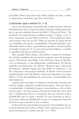 Judeia e Samaria 123
percebido. Houve uma discussão. Pedro explicou os fatos, e todos
se aquietaram, aceitando o que Deus havia feito.
A discussão: qual o motivo? (v. 1-3)
Lucas não interrompe o desenrolar dos acontecimentos. Informa
imediatamente que os irmãos da Judeia tomaram conhecimento de
que os gentios também haviam recebido “a Palavra de Deus”. No
momento não demonstraram nenhuma reação. A igreja e seus lí-
deres esperaram até que Pedro retornasse. Como poderiam tomar
uma posição antes de ouvi-lo? Todos os assuntos da igreja devem
ser estudados com calma e tranquilidade. Sem precipitações, con-
siderando todos os fatos, especialmente quando o assunto produz
ansiedade nas pessoas. E se essas pessoas forem líderes, o cuidado
e a prudência devem ser ainda maiores.
Mas, quando Pedro chegou a Jerusalém, a reação foi imediata.
Os cristãos partidários da circuncisão reagiram antes de qualquer
pessoa. Discutiram com Pedro. Uma discussão cheia de dúvidas,
com recriminações e com julgamentos condenatórios. Os demais
apóstolos permaneceram em silêncio. Deixaram que a discussão
prosseguisse, abrindo espaço para que Pedro se explicasse e, no
fim, chegaram a uma posição unânime. Se desde o início tivessem
tomado partido a favor de Pedro e contra seus opositores, ou contra
Pedro e a favor dos partidários da circuncisão, a unanimidade teria
sido impossível.
A igreja cristã não pode se conformar com decisões tomadas pela
maioria simples, seguindo o modelo democrático. Tem que buscar
a unanimidade. A unidade da igreja é uma doutrina e não se deve
arriscar nunca. Se uma votação consistir da metade dos votos mais
um, é indispensável buscar a integração dos que votaram contra,
pedindo-lhes que se unam à maioria. Se não aceitarem se unir, é
necessário continuar trabalhando até que se consiga uma forma de
decisão em que a minoria se una à maioria.
A discussão foi concentrada em um item. Os partidários da cir-
cuncisão fizeram uma crítica a Pedro: “Você entrou na casa de ho-
mens incircuncisos e comeu com eles” (v. 3, NVI).
Prog.Visual
Redator
Cliente
Dep. Arte
21336-Atos
Fernando
C.Qualidade
 