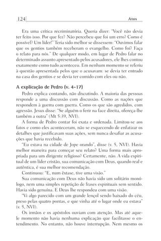 124 Atos
Era uma crítica recriminatória. Queria dizer: “Você não devia
ter feito isso. Por que fez? Não percebeu que foi um erro? Como é
possível? Um líder!” Teria sido melhor se dissessem: “Ouvimos falar
que os gentios também receberam o evangelho. Como foi? Faça
o relato para nós.” De qualquer modo, em lugar de Pedro falar no
determinado assunto apresentado pelos acusadores, ele lhes contou
exatamente como tudo aconteceu. Em nenhum momento se referiu
à questão apresentada pelos que o acusavam: se devia ter entrado
na casa dos gentios e se devia ter comido com eles ou não.
A explicação de Pedro (v. 4-17)
Pedro explica contando, não discutindo. A maioria das pessoas
responde a uma discussão com discussão. Como as nações que
respondem à guerra com guerra. Como os que são agredidos, com
agressão. Jesus disse: “Se alguém o ferir na face direita, ofereça-lhe
também a outra” (Mt 5:39, NVI).
A forma de Pedro contar foi exata e ordenada. Limitou-se aos
fatos e como eles aconteceram, não se esquecendo de enfatizar os
detalhes que justificavam suas ações, sem nunca desafiar as acusa-
ções que havia recebido.
“Eu estava na cidade de Jope orando”, disse (v. 5, NVI). Havia
melhor maneira para começar seu relato? Uma forma mais apro-
priada para um dirigente religioso? Certamente, não. A vida espiri-
tual de um líder cristão, sua comunicação com Deus, quando real e
autêntica, é sua melhor recomendação.
Continuou: “E, num êxtase, tive uma visão.”
Sua comunicação com Deus não havia sido um solitário monó-
logo, nem uma simples repetição de frases espirituais sem sentido.
Havia sido genuína. E Deus lhe respondeu com uma visão.
“Vi algo parecido com um grande lençol sendo baixado do céu,
preso pelas quatro pontas, e que vinha até o lugar onde eu estava”
(v. 5, NVI).
Os irmãos e os apóstolos ouviam com atenção. Mas até aque-
le momento não havia nenhuma explicação que facilitasse o en-
tendimento. No entanto, não houve interrupção. Nem mesmo os
Prog.Visual
Redator
Cliente
Dep. Arte
21336-Atos
Fernando
C.Qualidade
 