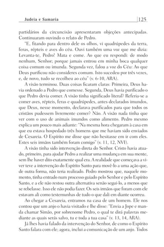 Judeia e Samaria 125
partidários da circuncisão apresentaram objeções antecipadas.
Continuaram ouvindo o relato de Pedro.
“E, fitando para dentro dele os olhos, vi quadrúpedes da terra,
feras, répteis e aves do céu. Ouvi também uma voz que me dizia:
Levanta-te, Pedro! Mata e come. Ao que eu respondi: de modo
nenhum, Senhor; porque jamais entrou em minha boca qualquer
coisa comum ou imunda. Segunda vez, falou a voz do Céu: Ao que
Deus purificou não consideres comum. Isto sucedeu por três vezes,
e, de novo, tudo se recolheu ao céu” (v. 6-10, ARA).
A visão terminou. Duas coisas ficaram claras: Primeira, Deus ha-
via ordenado a Pedro que comesse. Segunda, Deus havia purificado o
que Pedro devia comer. A visão tinha significado literal? Referia-se a
comer aves, répteis, feras e quadrúpedes, antes declarados imundos,
que Deus, nesse momento, declarava purificados para que todos os
cristãos pudessem livremente comer? Não. A visão nada tinha que
ver com o uso de animais imundos como alimento. Pedro mesmo
explica um pouco mais adiante: “Na mesma hora chegaram à casa em
que eu estava hospedado três homens que me haviam sido enviados
de Cesareia. O Espírito me disse que não hesitasse em ir com eles.
Estes seis irmãos também foram comigo” (v. 11, 12, NVI).
A visão tinha sido intervenção direta do Senhor. Cristo havia atua-
do, primeiro, para ajudar Pedro a realizar uma mudança em sua mente,
sem lhe haver dito exatamente qual era.A realidade que começava a vi-
ver teve a intervenção do Espírito Santo para movê-lo a uma ação que,
de outra forma, não teria realizado. Pedro mostrou que, naquele mo-
mento, tinha entrado num processo guiado pelo Senhor e pelo Espírito
Santo, e a ele não restou outra alternativa senão segui-lo, a menos que
se rebelasse. Isso ele não podia fazer. Os seis irmãos que foram com ele
estavam ali como testemunhas de tudo o que dali em diante ocorreu.
Ao chegar a Cesareia, entramos na casa de um homem. Ele nos
contou que um anjo o havia visitado e lhe disse: “Envia a Jope e man-
da chamar Simão, por sobrenome Pedro, o qual te dirá palavras me-
diante as quais serás salvo, tu e toda a tua casa” (v. 13, 14, ARA).
Já lhes havia falado da intervenção do Senhor, de como o Espírito
Santo falara com ele; agora, inclui a comunicação de um anjo. Todos
Prog.Visual
Redator
Cliente
Dep. Arte
21336-Atos
Fernando
C.Qualidade
 