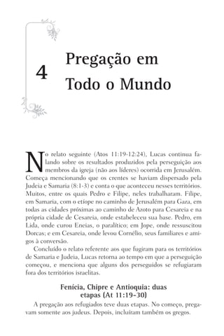 N
o relato seguinte (Atos 11:19-12:24), Lucas continua fa-
lando sobre os resultados produzidos pela perseguição aos
membros da igreja (não aos líderes) ocorrida em Jerusalém.
Começa mencionando que os crentes se haviam dispersado pela
Judeia e Samaria (8:1-3) e conta o que aconteceu nesses territórios.
Muitos, entre os quais Pedro e Filipe, neles trabalharam. Filipe,
em Samaria, com o etíope no caminho de Jerusalém para Gaza, em
todas as cidades próximas ao caminho de Azoto para Cesareia e na
própria cidade de Cesareia, onde estabeleceu sua base. Pedro, em
Lida, onde curou Eneias, o paralítico; em Jope, onde ressuscitou
Dorcas; e em Cesareia, onde levou Cornélio, seus familiares e ami-
gos à conversão.
Concluído o relato referente aos que fugiram para os territórios
de Samaria e Judeia, Lucas retorna ao tempo em que a perseguição
começou, e menciona que alguns dos perseguidos se refugiaram
fora dos territórios israelitas.
Fenícia, Chipre e Antioquia: duas
etapas (At 11:19-30)
A pregação aos refugiados teve duas etapas. No começo, prega-
vam somente aos judeus. Depois, incluíram também os gregos.
4
Pregação em
Todo o Mundo
Prog.Visual
Redator
Cliente
Dep. Arte
21336-Atos
Fernando
C.Qualidade
 
