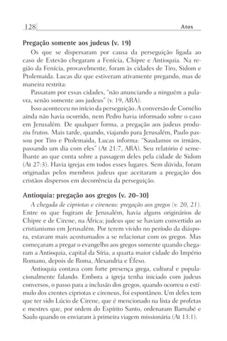 128 Atos
Pregação somente aos judeus (v. 19)
Os que se dispersaram por causa da perseguição ligada ao
caso de Estevão chegaram a Fenícia, Chipre e Antioquia. Na re-
gião da Fenícia, provavelmente, foram às cidades de Tiro, Sidom e
Ptolemaida. Lucas diz que estiveram ativamente pregando, mas de
maneira restrita:
Passaram por essas cidades, “não anunciando a ninguém a pala-
vra, senão somente aos judeus” (v. 19, ARA).
Isso aconteceu no início da perseguição.A conversão de Cornélio
ainda não havia ocorrido, nem Pedro havia informado sobre o caso
em Jerusalém. De qualquer forma, a pregação aos judeus produ-
ziu frutos. Mais tarde, quando, viajando para Jerusalém, Paulo pas-
sou por Tiro e Ptolemaida, Lucas informa: “Saudamos os irmãos,
passando um dia com eles” (At 21:7, ARA). Seu relatório é seme-
lhante ao que conta sobre a passagem deles pela cidade de Sidom
(At 27:3). Havia igrejas em todos esses lugares. Sem dúvida, foram
originadas pelos membros judeus que aceitaram a pregação dos
cristãos dispersos em decorrência da perseguição.
Antioquia: pregação aos gregos (v. 20-30)
A chegada de cipriotas e cireneus: pregação aos gregos (v. 20, 21).
Entre os que fugiram de Jerusalém, havia alguns originários de
Chipre e de Cirene, na África; judeus que se haviam convertido ao
cristianismo em Jerusalém. Por terem vivido no período da diáspo-
ra, estavam mais acostumados a se relacionar com os gregos. Mas
começaram a pregar o evangelho aos gregos somente quando chega-
ram a Antioquia, capital da Síria, a quarta maior cidade do Império
Romano, depois de Roma, Alexandria e Éfeso.
Antioquia contava com forte presença grega, cultural e popula-
cionalmente falando. Embora a igreja tenha iniciado com judeus
conversos, o passo para a inclusão dos gregos, quando ocorreu o estí-
mulo dos crentes cipriotas e cireneus, foi espontâneo. Um deles tem
que ter sido Lúcio de Cirene, que é mencionado na lista de profetas
e mestres que, por ordem do Espírito Santo, ordenaram Barnabé e
Saulo quando os enviaram à primeira viagem missionária (At 13:1).
Prog.Visual
Redator
Cliente
Dep. Arte
21336-Atos
Fernando
C.Qualidade
 