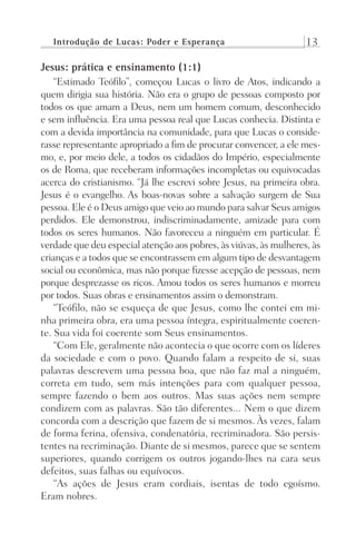 Introdução de Lucas: Poder e Esperança 13
Jesus: prática e ensinamento (1:1)
“Estimado Teófilo”, começou Lucas o livro de Atos, indicando a
quem dirigia sua história. Não era o grupo de pessoas composto por
todos os que amam a Deus, nem um homem comum, desconhecido
e sem influência. Era uma pessoa real que Lucas conhecia. Distinta e
com a devida importância na comunidade, para que Lucas o conside-
rasse representante apropriado a fim de procurar convencer, a ele mes-
mo, e, por meio dele, a todos os cidadãos do Império, especialmente
os de Roma, que receberam informações incompletas ou equivocadas
acerca do cristianismo. “Já lhe escrevi sobre Jesus, na primeira obra.
Jesus é o evangelho. As boas-novas sobre a salvação surgem de Sua
pessoa. Ele é o Deus amigo que veio ao mundo para salvar Seus amigos
perdidos. Ele demonstrou, indiscriminadamente, amizade para com
todos os seres humanos. Não favoreceu a ninguém em particular. É
verdade que deu especial atenção aos pobres, às viúvas, às mulheres, às
crianças e a todos que se encontrassem em algum tipo de desvantagem
social ou econômica, mas não porque fizesse acepção de pessoas, nem
porque desprezasse os ricos. Amou todos os seres humanos e morreu
por todos. Suas obras e ensinamentos assim o demonstram.
“Teófilo, não se esqueça de que Jesus, como lhe contei em mi-
nha primeira obra, era uma pessoa íntegra, espiritualmente coeren-
te. Sua vida foi coerente som Seus ensinamentos.
“Com Ele, geralmente não acontecia o que ocorre com os líderes
da sociedade e com o povo. Quando falam a respeito de si, suas
palavras descrevem uma pessoa boa, que não faz mal a ninguém,
correta em tudo, sem más intenções para com qualquer pessoa,
sempre fazendo o bem aos outros. Mas suas ações nem sempre
condizem com as palavras. São tão diferentes... Nem o que dizem
concorda com a descrição que fazem de si mesmos. Às vezes, falam
de forma ferina, ofensiva, condenatória, recriminadora. São persis-
tentes na recriminação. Diante de si mesmos, parece que se sentem
superiores, quando corrigem os outros jogando-lhes na cara seus
defeitos, suas falhas ou equívocos.
“As ações de Jesus eram cordiais, isentas de todo egoísmo.
Eram nobres.
Prog.Visual
Redator
Cliente
Dep. Arte
21336-Atos
Fernando
C.Qualidade
 