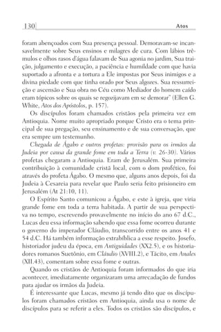 130 Atos
foram abençoados com Sua presença pessoal. Demoravam-se incan-
savelmente sobre Seus ensinos e milagres de cura. Com lábios trê-
mulos e olhos rasos d’água falavam de Sua agonia no jardim, Sua trai-
ção, julgamento e execução, a paciência e humildade com que havia
suportado a afronta e a tortura a Ele impostas por Seus inimigos e a
divina piedade com que tinha orado por Seus algozes. Sua ressurrei-
ção e ascensão e Sua obra no Céu como Mediador do homem caído
eram tópicos sobre os quais se regozijavam em se demorar” (Ellen G.
White, Atos dos Apóstolos, p. 157).
Os discípulos foram chamados cristãos pela primeira vez em
Antioquia. Nome muito apropriado porque Cristo era o tema prin-
cipal de sua pregação, seu ensinamento e de sua conversação, que
era sempre um testemunho.
Chegada de Ágabo e outros profetas: provisão para os irmãos da
Judeia por causa da grande fome em toda a Terra (v. 26-30). Vários
profetas chegaram a Antioquia. Eram de Jerusalém. Sua primeira
contribuição à comunidade cristã local, com o dom profético, foi
através do profeta Ágabo. O mesmo que, alguns anos depois, foi da
Judeia à Cesareia para revelar que Paulo seria feito prisioneiro em
Jerusalém (At 21:10, 11).
O Espírito Santo comunicou a Ágabo, e este à igreja, que viria
grande fome em toda a terra habitada. A partir de sua perspecti-
va no tempo, escrevendo provavelmente no início do ano 67 d.C.,
Lucas deu essa informação sabendo que essa fome ocorreu durante
o governo do imperador Cláudio, transcorrido entre os anos 41 e
54 d.C. Há também informação extrabíblica a esse respeito. Josefo,
historiador judeu da época, em Antiguidades (XX2.5), e os historia-
dores romanos Suetônio, em Cláudio (XVIII.2), e Tácito, em Anales
(XII.43), comentam sobre essa fome e outras.
Quando os cristãos de Antioquia foram informados do que iria
acontecer, imediatamente organizaram uma arrecadação de fundos
para ajudar os irmãos da Judeia.
É interessante que Lucas, mesmo já tendo dito que os discípu-
los foram chamados cristãos em Antioquia, ainda usa o nome de
discípulos para se referir a eles. Todos os cristãos são discípulos, e
Prog.Visual
Redator
Cliente
Dep. Arte
21336-Atos
Fernando
C.Qualidade
 