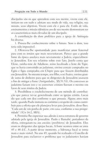 Pregação em Todo o Mundo 131
discípulos são os que aprendem com seu mestre, vivem com ele,
imitam-no em tudo e adotam seu modo de vida, sua religião, sua
missão, seus objetivos. Vivem com ele e para ele. Estilo de vida,
ensinamentos e missão idênticos aos de seu mestre demonstram ser
as características mais elevadas de um discípulo.
A contribuição do dom profético para a igreja de Antioquia
foi diversa.
1. Proveu-lhe conhecimento sobre o futuro. Sem o dom, isso
teria sido impossível.
2. Ofereceu-lhe oportunidade para manifestar amor fraternal
para com os irmãos que mais necessitavam. Parece que a grande
fome da época assolava mais severamente a Judeia, especialmen-
te Jerusalém. Em seu relatório sobre esse fato, Josefo conta que
Elene, rainha-mãe de Adiabene, reino localizado a leste do Tigre,
que se havia convertido ao judaísmo, enviou cereais comprados no
Egito e figos comprados em Chipre para que fossem distribuídos
em Jerusalém. Ao mesmo tempo, seu filho, o rei Izates, enviou gran-
de soma de dinheiro para que os dirigentes de Jerusalém usassem
a fim de mitigar a fome (Antiguidades, XX.51.53). Os conversos ao
judaísmo faziam isso e os conversos cristãos fizeram o mesmo em
favor de seus irmãos da Judeia.
3. Possibilitou o estabelecimento de um método de contribui-
ção que parece ter-se generalizado entre as igrejas cristãs. Lucas
diz que cada um deu conforme o que possuía. Alguns anos mais
tarde, quando Paulo instruiu os coríntios a respeito de como contri-
buir para a oferta que ele planejava levar para Jerusalém, disse-lhes:
“Cada um de vós ponha de parte, em casa, conforme a sua prospe-
ridade” (1Co 16:2, ARA).
4. Permitiu-lhe expressar sua adesão à nova estrutura de governo
adotada pela igreja de Jerusalém. Paulo e Barnabé, portadores da
oferta, entregaram-na aos anciãos (presbíteros) de Jerusalém. Eles
eram os dirigentes das igrejas locais. A fome ocorreu entre os anos
45 e 48 d.C. A partir desse momento, a liderança local se torna
mais e mais visível. No ano 49, quando foi realizado o Concílio de
Jerusalém para esclarecer o problema que os judaizantes haviam
Prog.Visual
Redator
Cliente
Dep. Arte
21336-Atos
Fernando
C.Qualidade
 