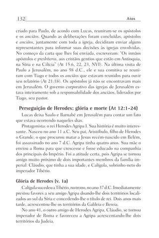 132 Atos
criado para Paulo, de acordo com Lucas, reuniram-se os apóstolos
e os anciãos. Quando as deliberações foram concluídas, apóstolos
e anciãos, juntamente com toda a igreja, decidiram enviar alguns
representantes para informar suas decisões às igrejas envolvidas.
No começo da carta que lhes foi enviada, escreveram: “Os irmãos
apóstolos e presbíteros, aos cristãos gentios que estão em Antioquia,
na Síria e na Cilícia” (At 15:6, 22, 23, NVI). Na última visita de
Paulo a Jerusalém, no ano 58 d.C., ele e sua comitiva se reuni-
ram com Tiago e todos os anciãos que estavam reunidos para ouvir
seu relatório (At 21:18). Os apóstolos já não se encontravam mais
em Jerusalém. O governo corporativo das igrejas de Jerusalém es-
tava inteiramente sob a responsabilidade dos anciãos, liderados por
Tiago, seu pastor.
Perseguição de Herodes: glória e morte (At 12:1-24)
Lucas deixa Saulo e Barnabé em Jerusalém para contar um fato
que estava ocorrendo naqueles dias.
Protagonista: o rei HerodesAgripa I. Sua história é muito interes-
sante. Nasceu no ano 11 a.C. Seu pai, Aristóbulo, filho de Herodes
o Grande, o que procurou matar a Jesus recém-nascido em Belém,
foi assassinado no ano 7 d.C. Agripa tinha quatro anos. Sua mãe o
enviou a Roma para que crescesse e fosse educado na companhia
dos principais do Império. Foi a atitude certa, pois Agripa se tornou
amigo muito próximo de dois importantes membros da família im-
perial: Cláudio, que tinha a sua idade, e Calígula, sobrinho-neto do
imperador Tibério.
Glória de Herodes (v. 1a)
CalígulasucedeuaTibério,notrono,noano37d.C.Imediatamente
prestou favores a seu amigo Agripa doando-lhe dois territórios locali-
zados ao sul da Síria e concedendo-lhe o título de rei. Dois anos mais
tarde, acrescentou-lhe os territórios da Galileia e Bereia.
No ano 41, o outro amigo de Herodes Agripa, Cláudio, se tornou
imperador de Roma e favoreceu a Agripa acrescentando-lhe dois
territórios da Judeia.
Prog.Visual
Redator
Cliente
Dep. Arte
21336-Atos
Fernando
C.Qualidade
 
