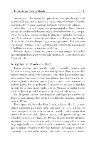 Pregação em Todo o Mundo 133
A essa altura, HerodesAgripa I possuía um reino que abrangia o sul
da Síria, Galileia, Bereia, Samaria e Judeia. Desde Herodes o Grande,
nenhum outro rei da região havia dominado território tão extenso.
Além disso, era muito apreciado pelo povo judeu. Possivelmente
por ser descendente da dinastia judaica dos hasmoneus. Sua avó pa-
terna, Mariamne, esposa favorita de Herodes o Grande, era hasmo-
neia. Mariamne teve somente dois filhos com Herodes o Grande.
O outro foi Herodes Felipe I, que nunca governou. Era o esposo
legítimo de Herodias, a que se juntou com Herodes Antipas a quem
João Batista acusava de cometer adultério.
Herodes Agripa I, como rei, estava em seu apogeu. Não sabia
que tudo terminaria para ele naquele mesmo ano. Governou do ano
37 até 44 d.C.
Perseguição de Herodes (v. 1b-5)
Lucas informa que quando Saulo e Barnabé estavam em
Jerusalém, entregando aos anciãos das igrejas a oferta que os dis-
cípulos haviam enviado de Antioquia, o rei Herodes começou uma
perseguição contra os cristãos. Sem dúvida, isso ocorreu como de-
monstração de ansiedade, pois os judeus o aceitaram como um ver-
dadeiro judeu, fiel ao judaísmo. Maltratou os cristãos e mandou
despojá-los de suas propriedades e bens. Mandou decapitar Tiago,
irmão de João, e prendeu os principais dirigentes da igreja.
Os dirigentes judeus manifestaram satisfação pela morte de
Tiago e, para agradar-lhes ainda mais, Herodes também mandou
prender Pedro.
Era a época da Festa dos Pães Asmos, a Páscoa (Lc 22:1), mo-
mento impróprio para mais uma execução. Por isso, a pena foi
postergada para depois da festa. Nesse período, Pedro foi mantido
preso sob forte custódia. Quatro grupos, cada grupo com quatro
soldados, num total de dezesseis. Por que tantos? Era um dirigente
importante, seus companheiros não tinham recursos militares nem
força organizada para assaltar a prisão e retirá-lo dali, mas os diri-
gentes judeus temiam isso. Herodes também. Sabia que os cristãos
contavam com um poder muito “misterioso”, que poderia mudar
Prog.Visual
Redator
Cliente
Dep. Arte
21336-Atos
Fernando
C.Qualidade
 