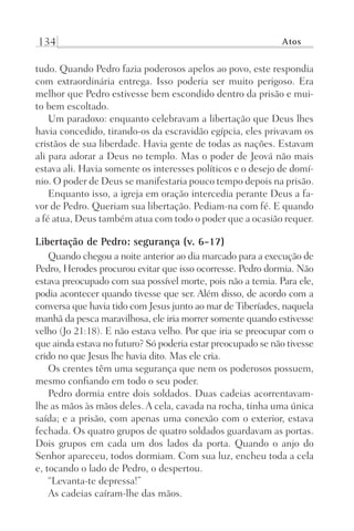 134 Atos
tudo. Quando Pedro fazia poderosos apelos ao povo, este respondia
com extraordinária entrega. Isso poderia ser muito perigoso. Era
melhor que Pedro estivesse bem escondido dentro da prisão e mui-
to bem escoltado.
Um paradoxo: enquanto celebravam a libertação que Deus lhes
havia concedido, tirando-os da escravidão egípcia, eles privavam os
cristãos de sua liberdade. Havia gente de todas as nações. Estavam
ali para adorar a Deus no templo. Mas o poder de Jeová não mais
estava ali. Havia somente os interesses políticos e o desejo de domí-
nio. O poder de Deus se manifestaria pouco tempo depois na prisão.
Enquanto isso, a igreja em oração intercedia perante Deus a fa-
vor de Pedro. Queriam sua libertação. Pediam-na com fé. E quando
a fé atua, Deus também atua com todo o poder que a ocasião requer.
Libertação de Pedro: segurança (v. 6-17)
Quando chegou a noite anterior ao dia marcado para a execução de
Pedro, Herodes procurou evitar que isso ocorresse. Pedro dormia. Não
estava preocupado com sua possível morte, pois não a temia. Para ele,
podia acontecer quando tivesse que ser. Além disso, de acordo com a
conversa que havia tido com Jesus junto ao mar de Tiberíades, naquela
manhã da pesca maravilhosa, ele iria morrer somente quando estivesse
velho (Jo 21:18). E não estava velho. Por que iria se preocupar com o
que ainda estava no futuro? Só poderia estar preocupado se não tivesse
crido no que Jesus lhe havia dito. Mas ele cria.
Os crentes têm uma segurança que nem os poderosos possuem,
mesmo confiando em todo o seu poder.
Pedro dormia entre dois soldados. Duas cadeias acorrentavam-
lhe as mãos às mãos deles. A cela, cavada na rocha, tinha uma única
saída; e a prisão, com apenas uma conexão com o exterior, estava
fechada. Os quatro grupos de quatro soldados guardavam as portas.
Dois grupos em cada um dos lados da porta. Quando o anjo do
Senhor apareceu, todos dormiam. Com sua luz, encheu toda a cela
e, tocando o lado de Pedro, o despertou.
“Levanta-te depressa!”
As cadeias caíram-lhe das mãos.
Prog.Visual
Redator
Cliente
Dep. Arte
21336-Atos
Fernando
C.Qualidade
 