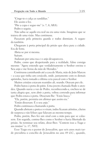 Pregação em Todo o Mundo 135
“Cinge-te e calça as sandálias.”
Ele assim o fez.
“Põe a capa e segue-me” (v. 7, 8, ARA).
Pedro o seguiu.
Não sabia se aquilo era real ou era uma visão. Imaginou que se
tratava de uma visão. Mas continuou.
Passaram pela primeira guarda e todos dormiam. A segun-
da também.
Chegaram à porta principal da prisão que dava para a cidade.
Era de ferro.
Abriu-se por si mesma.
Saíram.
Andaram por uma rua e o anjo desapareceu.
Pedro, como que despertando para a realidade, falou consigo
mesmo: “Agora entendo que verdadeiramente o Senhor enviou o
Seu anjo e me livrou da mão de Herodes.”
Continuou caminhando até a casa de Maria, mãe de João Marcos
– a casa que tinha um cenáculo, onde, juntamente com os demais
apóstolos, havia tomado a última ceia pascal com o Senhor.
Muitos cristãos estavam reunidos ali, orando. Oravam por ele.
Pedro bateu à porta do pátio. Uma jovem chamada Rode o aten-
deu. Quando ouviu a voz de Pedro, reconhecendo-a, encheu-se de
tanta alegria que, sem abrir a porta, voltou correndo para informar
que Pedro estava à porta. Disseram-lhe: “Estás louca.”
“Ela, porém, persistia em afirmar que assim era.”
“Então disseram: É o seu anjo.”
Pedro continuava chamando à porta.
Quando abriram a porta e o viram, todos ficaram atônitos, cheios
de surpresa e tão felizes que falavam ao mesmo tempo.
Pedro, porém, lhes fez um sinal com a mão para que se calas-
sem. Em seguida, contou-lhes como o Senhor o havia libertado da
prisão. Ao terminar seu relato, disse-lhes: “Contem isso a Tiago e
aos irmãos” (v. 17, NVI).
Esse Tiago era o pastor de Jerusalém, que seis anos mais tar-
de presidiria o concílio de Jerusalém no ano 49 d.C., quando,
Prog.Visual
Redator
Cliente
Dep. Arte
21336-Atos
Fernando
C.Qualidade
 
