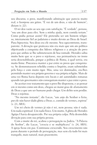 Pregação em Todo o Mundo 137
seu discurso, o povo, manifestando admiração que parecia muito
real, o lisonjeou aos gritos. “É voz de um deus, e não de homem”,
diziam (v. 22).
O rei deu vazão ao seu ego com satisfação. “É verdade”, pensou,
“sou um deus para eles. Sem a minha ajuda, nem comida teriam.”
Como podia pensar assim? Ele pretendia ser um homem religio-
so, inteiramente fiel ao judaísmo e muito devoto ao Deus de Israel.
Pura hipocrisia. Seu deus era ele mesmo. Seu egocentrismo, trans-
parente. A devoção que praticava não era mais que um ato político
objetivando a conquista dos líderes religiosos e a atração do povo
para que ambos se lhe submetessem de boa vontade. Herodes sabia
muito bem que se o povo o rejeitasse, sua permanência no trono
seria desestabilizada, porque a política de Roma, à qual servia, era
muito firme. Procurava manter a paz entre os povos que conquista-
va. Se demonstrassem rebeldia contra o Império, eram submetidos
pela força e com muito rigor. Mas, uma vez dominados, era-lhes
permitido manter seu próprio governo e sua própria religião. Mais de
uma vez Roma havia deposto reis locais e até autoridades romanas
quando tais governantes não conseguiram manter a paz entre o povo.
Ao aceitar esse tratamento que o povo lhe dispensou, e ao pensar
em si mesmo como um deus, chegou ao maior grau de afastamento
de Deus a que um ser humano pode chegar. Um delito sem perdão.
Deus o rejeitou.
“No mesmo instante”, diz Lucas, “um anjo do Senhor o feriu,
por ele não haver dado glória a Deus; e, comido de vermes, expirou”
(v. 23, ARA).
Um rei cheio de vermes já não é rei, nem pessoa; não é nada.
Um nada espiritual. Um nada físico. Um morto.A glória de Herodes
Agripa I havia desaparecido. Por sua própria culpa. Pela desmedida
devoção para com sua própria pessoa.
Com a morte do rei, acabou a perseguição na Judeia. “A Palavra
do Senhor”, diz Lucas, “crescia e se multiplicava” (v. 24, ARA).
A igreja ficou em paz. Continuou crescendo. Seu crescimento não
parou durante o período de perseguição, mas sem ela tudo foi mais
tranquilo, mais natural, mais prazenteiro.
Prog.Visual
Redator
Cliente
Dep. Arte
21336-Atos
Fernando
C.Qualidade
 