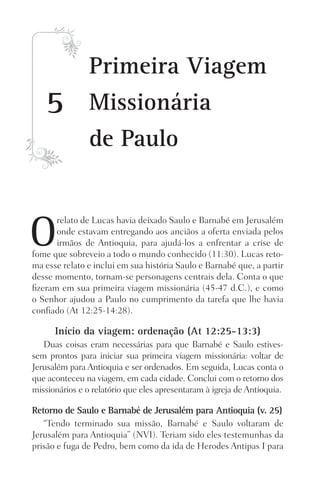 O
relato de Lucas havia deixado Saulo e Barnabé em Jerusalém
onde estavam entregando aos anciãos a oferta enviada pelos
irmãos de Antioquia, para ajudá-los a enfrentar a crise de
fome que sobreveio a todo o mundo conhecido (11:30). Lucas reto-
ma esse relato e inclui em sua história Saulo e Barnabé que, a partir
desse momento, tornam-se personagens centrais dela. Conta o que
fizeram em sua primeira viagem missionária (45-47 d.C.), e como
o Senhor ajudou a Paulo no cumprimento da tarefa que lhe havia
confiado (At 12:25-14:28).
Início da viagem: ordenação (At 12:25-13:3)
Duas coisas eram necessárias para que Barnabé e Saulo estives-
sem prontos para iniciar sua primeira viagem missionária: voltar de
Jerusalém para Antioquia e ser ordenados. Em seguida, Lucas conta o
que aconteceu na viagem, em cada cidade. Conclui com o retorno dos
missionários e o relatório que eles apresentaram à igreja de Antioquia.
Retorno de Saulo e Barnabé de Jerusalém para Antioquia (v. 25)
“Tendo terminado sua missão, Barnabé e Saulo voltaram de
Jerusalém para Antioquia” (NVI). Teriam sido eles testemunhas da
prisão e fuga de Pedro, bem como da ida de Herodes Antipas I para
5
Primeira Viagem
Missionária
de Paulo
Prog.Visual
Redator
Cliente
Dep. Arte
21336-Atos
Fernando
C.Qualidade
 