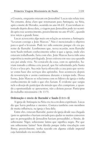 Primeira Viagem Missionária de Paulo 139
a Cesareia, enquanto estavam em Jerusalém? Lucas não relata isso.
No entanto, deixa claro que retornaram para Antioquia, na Síria,
após a morte de Herodes, ocorrida no ano 44 d.C. Caso tenham re-
tornado depois dessa data, a viagem para Jerusalém pode ter ocorri-
do após esse acontecimento, possivelmente no ano 45 d.C., quando
teve início a grande fome.
Lucas acrescenta algo mais em relação ao retorno a Antioquia:
“Levaram consigo a João Marcos.” Não é mencionado o objetivo
para o qual o levaram. Pode ter sido somente porque ele era pa-
rente de Barnabé. Lembremos que, nessa ocasião, nem Barnabé
nem Saulo tinham conhecimento sobre o que a igreja, onde eles
estavam trabalhando, faria com eles. João Marcos havia tido uma
experiência muito privilegiada. Jesus estivera em sua casa quando
seu pai ainda vivia. No cenáculo da casa, com os apóstolos, ha-
viam tomado a última ceia pascal, que foi substituída pela Santa
Ceia e o lava-pés. Sua mãe havia oferecido a casa para que servis-
se como base dos serviços dos apóstolos. Isso aconteceu depois
da ressurreição e assim continuou durante o tempo todo. Dessa
forma, João Marcos se relacionou com os líderes da igreja e tinha
conhecimento de tudo o que eles faziam. É evidente que surgiu
nele o desejo de participar da missão que eles cumpriam, e quan-
do a oportunidade se apresentou, não a deixou passar. Participou
do trabalho missionário (At 13:5).
Ordenação e envio de Barnabé e Saulo (13:1-3)
A igreja de Antioquia na Síria era rica em dons espirituais. Lucas
diz que havia profetas e mestres. Contava também com membros
de muita influência, na igreja e fora dela.
Entre eles, estavam Barnabé, pastor da igreja desde sua chegada
(pois os apóstolos o haviam enviado para ajudar os muitos conversos
que os perseguidos de Jerusalém haviam persuadido), e Simão, de
sobrenome Níger, sobrenome latino que significa negro. Por que
um sobrenome latino? Sem dúvida porque tinha vinculação com
Roma; possivelmente, tenha nascido em alguma cidade imperial
cuja latinidade era reconhecida.
Prog.Visual
Redator
Cliente
Dep. Arte
21336-Atos
Fernando
C.Qualidade
 