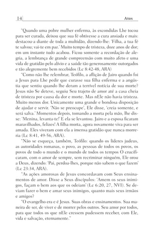 14 Atos
“Quando uma pobre mulher enferma, às escondidas Lhe tocou
para ser curada, deixou que sua fé obtivesse a cura ansiada e mais:
destacou-a diante de toda a multidão, dizendo-lhe: ‘Filha, a tua fé
te salvou; vai-te em paz.’ Muito tempo de tristeza, doze anos de dor;
em um instante tudo acabou. Ficou somente a recordação de ale-
gria, a lembrança de grande compreensão com muito afeto e uma
vida de gratidão pelo alívio e a saúde tão generosamente outorgados
e tão alegremente bem recebidos (Lc 8:42-48, ARA)
“Como não lhe relembrar, Teófilo, a aflição de Jairo quando foi
a Jesus para Lhe pedir que curasse sua filha enferma e a angús-
tia que sentiu quando lhe deram a terrível notícia de sua morte?
Jesus não Se deteve, seguiu Seu trajeto de amor até a casa cheia
de tristeza por causa da dor e morte. Mas nEle não havia tristeza.
Muito menos dor. Unicamente uma grande e bondosa disposição
de ajudar e servir. ‘Não se preocupe’, Ele disse, ‘creia somente, e
será salva.’ Momentos depois, tomando a morta pela mão, lhe dis-
se: ‘Menina, levanta-te!’ E ela se levantou. Jairo e a esposa ficaram
maravilhados, felizes! A filha morta, agora novamente viva para ser
amada. Eles viveram com ela a imensa gratidão que nunca morre-
ria (Lc 8:41, 49-56, ARA).
“Não se esqueça, também, Teófilo: quando os líderes judeus,
as autoridades romanas, o povo, as pessoas de todos os povos, os
povos de todo o mundo e o mundo de todos os tempos O crucifi-
caram, com o amor de sempre, sem recriminar ninguém, Ele orou
a Deus, dizendo: ‘Pai, perdoa-lhes, porque não sabem o que fazem’
(Lc 23:34, ARA).
“As ações amorosas de Jesus concordavam com Seus ensina-
mentos de amor. Disse a Seus discípulos: ‘Amem os seus inimi-
gos, façam o bem aos que os odeiam’ (Lc 6:20, 27, NVI). Se de-
viam fazer o bem e amar seus inimigos, quanto mais seus irmãos
e amigos?
“O evangelho era e é Jesus. Suas obras e ensinamentos. Sua ma-
neira de ser, de viver e de morrer pelos outros. Seu amor por todos,
para que todos os que nEle cressem pudessem receber, com Ele,
vida e salvação, eternamente.”
Prog.Visual
Redator
Cliente
Dep. Arte
21336-Atos
Fernando
C.Qualidade
 