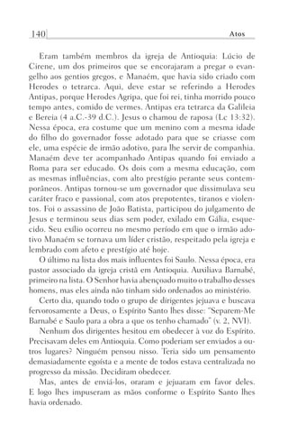 140 Atos
Eram também membros da igreja de Antioquia: Lúcio de
Cirene, um dos primeiros que se encorajaram a pregar o evan-
gelho aos gentios gregos, e Manaém, que havia sido criado com
Herodes o tetrarca. Aqui, deve estar se referindo a Herodes
Antipas, porque Herodes Agripa, que foi rei, tinha morrido pouco
tempo antes, comido de vermes. Antipas era tetrarca da Galileia
e Bereia (4 a.C.-39 d.C.). Jesus o chamou de raposa (Lc 13:32).
Nessa época, era costume que um menino com a mesma idade
do filho do governador fosse adotado para que se criasse com
ele, uma espécie de irmão adotivo, para lhe servir de companhia.
Manaém deve ter acompanhado Antipas quando foi enviado a
Roma para ser educado. Os dois com a mesma educação, com
as mesmas influências, com alto prestígio perante seus contem-
porâneos. Antipas tornou-se um governador que dissimulava seu
caráter fraco e passional, com atos prepotentes, tiranos e violen-
tos. Foi o assassino de João Batista, participou do julgamento de
Jesus e terminou seus dias sem poder, exilado em Gália, esque-
cido. Seu exílio ocorreu no mesmo período em que o irmão ado-
tivo Manaém se tornava um líder cristão, respeitado pela igreja e
lembrado com afeto e prestígio até hoje.
O último na lista dos mais influentes foi Saulo. Nessa época, era
pastor associado da igreja cristã em Antioquia. Auxiliava Barnabé,
primeiro na lista. O Senhor havia abençoado muito o trabalho desses
homens, mas eles ainda não tinham sido ordenados ao ministério.
Certo dia, quando todo o grupo de dirigentes jejuava e buscava
fervorosamente a Deus, o Espírito Santo lhes disse: “Separem-Me
Barnabé e Saulo para a obra a que os tenho chamado” (v. 2, NVI).
Nenhum dos dirigentes hesitou em obedecer à voz do Espírito.
Precisavam deles em Antioquia. Como poderiam ser enviados a ou-
tros lugares? Ninguém pensou nisso. Teria sido um pensamento
demasiadamente egoísta e a mente de todos estava centralizada no
progresso da missão. Decidiram obedecer.
Mas, antes de enviá-los, oraram e jejuaram em favor deles.
E  logo lhes impuseram as mãos conforme o Espírito Santo lhes
havia ordenado.
Prog.Visual
Redator
Cliente
Dep. Arte
21336-Atos
Fernando
C.Qualidade
 