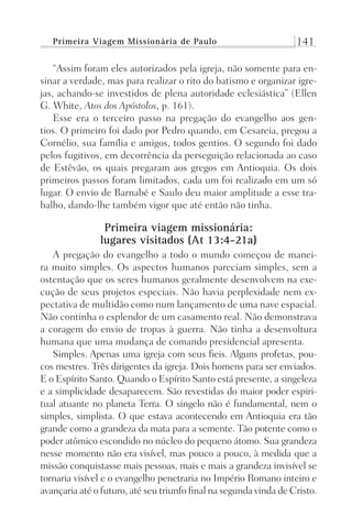 Primeira Viagem Missionária de Paulo 141
“Assim foram eles autorizados pela igreja, não somente para en-
sinar a verdade, mas para realizar o rito do batismo e organizar igre-
jas, achando-se investidos de plena autoridade eclesiástica” (Ellen
G. White, Atos dos Apóstolos, p. 161).
Esse era o terceiro passo na pregação do evangelho aos gen-
tios. O primeiro foi dado por Pedro quando, em Cesareia, pregou a
Cornélio, sua família e amigos, todos gentios. O segundo foi dado
pelos fugitivos, em decorrência da perseguição relacionada ao caso
de Estêvão, os quais pregaram aos gregos em Antioquia. Os dois
primeiros passos foram limitados, cada um foi realizado em um só
lugar. O envio de Barnabé e Saulo deu maior amplitude a esse tra-
balho, dando-lhe também vigor que até então não tinha.
Primeira viagem missionária:
lugares visitados (At 13:4-21a)
A pregação do evangelho a todo o mundo começou de manei-
ra muito simples. Os aspectos humanos pareciam simples, sem a
ostentação que os seres humanos geralmente desenvolvem na exe-
cução de seus projetos especiais. Não havia perplexidade nem ex-
pectativa de multidão como num lançamento de uma nave espacial.
Não continha o esplendor de um casamento real. Não demonstrava
a coragem do envio de tropas à guerra. Não tinha a desenvoltura
humana que uma mudança de comando presidencial apresenta.
Simples. Apenas uma igreja com seus fieis. Alguns profetas, pou-
cos mestres. Três dirigentes da igreja. Dois homens para ser enviados.
E o Espírito Santo. Quando o Espírito Santo está presente, a singeleza
e a simplicidade desaparecem. São revestidas do maior poder espiri-
tual atuante no planeta Terra. O singelo não é fundamental, nem o
simples, simplista. O que estava acontecendo em Antioquia era tão
grande como a grandeza da mata para a semente. Tão potente como o
poder atômico escondido no núcleo do pequeno átomo. Sua grandeza
nesse momento não era visível, mas pouco a pouco, à medida que a
missão conquistasse mais pessoas, mais e mais a grandeza invisível se
tornaria visível e o evangelho penetraria no Império Romano inteiro e
avançaria até o futuro, até seu triunfo final na segunda vinda de Cristo.
Prog.Visual
Redator
Cliente
Dep. Arte
21336-Atos
Fernando
C.Qualidade
 