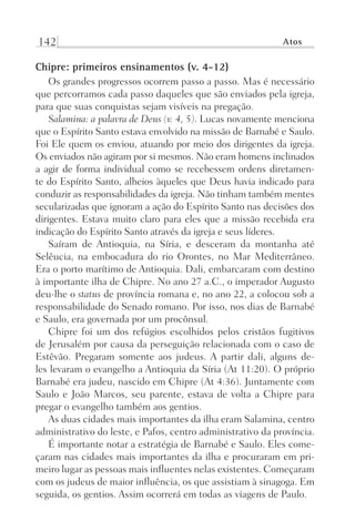 142 Atos
Chipre: primeiros ensinamentos (v. 4-12)
Os grandes progressos ocorrem passo a passo. Mas é necessário
que percorramos cada passo daqueles que são enviados pela igreja,
para que suas conquistas sejam visíveis na pregação.
Salamina: a palavra de Deus (v. 4, 5). Lucas novamente menciona
que o Espírito Santo estava envolvido na missão de Barnabé e Saulo.
Foi Ele quem os enviou, atuando por meio dos dirigentes da igreja.
Os enviados não agiram por si mesmos. Não eram homens inclinados
a agir de forma individual como se recebessem ordens diretamen-
te do Espírito Santo, alheios àqueles que Deus havia indicado para
conduzir as responsabilidades da igreja. Não tinham também mentes
secularizadas que ignoram a ação do Espírito Santo nas decisões dos
dirigentes. Estava muito claro para eles que a missão recebida era
indicação do Espírito Santo através da igreja e seus líderes.
Saíram de Antioquia, na Síria, e desceram da montanha até
Selêucia, na embocadura do rio Orontes, no Mar Mediterrâneo.
Era o porto marítimo de Antioquia. Dali, embarcaram com destino
à importante ilha de Chipre. No ano 27 a.C., o imperador Augusto
deu-lhe o status de província romana e, no ano 22, a colocou sob a
responsabilidade do Senado romano. Por isso, nos dias de Barnabé
e Saulo, era governada por um procônsul.
Chipre foi um dos refúgios escolhidos pelos cristãos fugitivos
de Jerusalém por causa da perseguição relacionada com o caso de
Estêvão. Pregaram somente aos judeus. A partir dali, alguns de-
les levaram o evangelho a Antioquia da Síria (At 11:20). O próprio
Barnabé era judeu, nascido em Chipre (At 4:36). Juntamente com
Saulo e João Marcos, seu parente, estava de volta a Chipre para
pregar o evangelho também aos gentios.
As duas cidades mais importantes da ilha eram Salamina, centro
administrativo do leste, e Pafos, centro administrativo da província.
É importante notar a estratégia de Barnabé e Saulo. Eles come-
çaram nas cidades mais importantes da ilha e procuraram em pri-
meiro lugar as pessoas mais influentes nelas existentes. Começaram
com os judeus de maior influência, os que assistiam à sinagoga. Em
seguida, os gentios. Assim ocorrerá em todas as viagens de Paulo.
Prog.Visual
Redator
Cliente
Dep. Arte
21336-Atos
Fernando
C.Qualidade
 