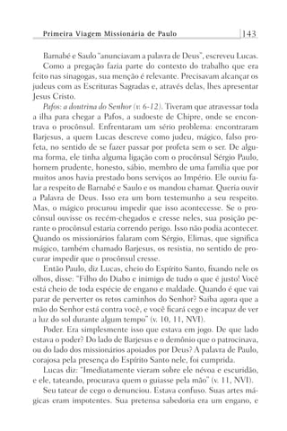 Primeira Viagem Missionária de Paulo 143
Barnabé e Saulo “anunciavam a palavra de Deus”, escreveu Lucas.
Como a pregação fazia parte do contexto do trabalho que era
feito nas sinagogas, sua menção é relevante. Precisavam alcançar os
judeus com as Escrituras Sagradas e, através delas, lhes apresentar
Jesus Cristo.
Pafos: a doutrina do Senhor (v. 6-12). Tiveram que atravessar toda
a ilha para chegar a Pafos, a sudoeste de Chipre, onde se encon-
trava o procônsul. Enfrentaram um sério problema: encontraram
Barjesus, a quem Lucas descreve como judeu, mágico, falso pro-
feta, no sentido de se fazer passar por profeta sem o ser. De algu-
ma forma, ele tinha alguma ligação com o procônsul Sérgio Paulo,
homem prudente, honesto, sábio, membro de uma família que por
muitos anos havia prestado bons serviços ao Império. Ele ouviu fa-
lar a respeito de Barnabé e Saulo e os mandou chamar. Queria ouvir
a Palavra de Deus. Isso era um bom testemunho a seu respeito.
Mas, o mágico procurou impedir que isso acontecesse. Se o pro-
cônsul ouvisse os recém-chegados e cresse neles, sua posição pe-
rante o procônsul estaria correndo perigo. Isso não podia acontecer.
Quando os missionários falaram com Sérgio, Elimas, que significa
mágico, também chamado Barjesus, os resistia, no sentido de pro-
curar impedir que o procônsul cresse.
Então Paulo, diz Lucas, cheio do Espírito Santo, fixando nele os
olhos, disse: “Filho do Diabo e inimigo de tudo o que é justo! Você
está cheio de toda espécie de engano e maldade. Quando é que vai
parar de perverter os retos caminhos do Senhor? Saiba agora que a
mão do Senhor está contra você, e você ficará cego e incapaz de ver
a luz do sol durante algum tempo” (v. 10, 11, NVI).
Poder. Era simplesmente isso que estava em jogo. De que lado
estava o poder? Do lado de Barjesus e o demônio que o patrocinava,
ou do lado dos missionários apoiados por Deus? A palavra de Paulo,
corajosa pela presença do Espírito Santo nele, foi cumprida.
Lucas diz: “Imediatamente vieram sobre ele névoa e escuridão,
e ele, tateando, procurava quem o guiasse pela mão” (v. 11, NVI).
Seu tatear de cego o denunciou. Estava confuso. Suas artes má-
gicas eram impotentes. Sua pretensa sabedoria era um engano, e
Prog.Visual
Redator
Cliente
Dep. Arte
21336-Atos
Fernando
C.Qualidade
 
