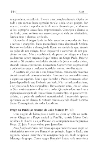 144 Atos
sua grandeza, uma ilusão. Ele era uma completa fraude. O pior de
tudo é que com as ilusões geradas por ele, iludia-se a si próprio. Por
sua vez, o valor e o poder de Saulo eram tão reais que, ao descre-
vê-los, o próprio Lucas ficou impressionado. Começou a chamá-lo
de Paulo, como se fosse um novo começo na vida do missionário.
Nunca mais o chamou de Saulo.
O procônsul Sérgio Paulo também reconheceu o poder de Deus
e aceitou o evangelho. Ficou maravilhado com a doutrina do Senhor.
Pode ser verdadeira a afirmação de Renan no sentido de que, através
do poder de um milagre, fosse impossível a conversão de um pro-
cônsul romano. Mas a combinação do poder do milagre e a força
da doutrina deram origem à fé que brotou em Sérgio Paulo. Poder e
doutrina. Sã doutrina, verdadeira doutrina de Jesus e poder divino,
atuando juntos, convencem. Convertem. Converteram ao procônsul
e podem converter a qualquer incrédulo, mesmo nos dias atuais.
A doutrina de Jesus era o que Jesus ensinou, como também o era a
doutrina ensinada pelos missionários. Parecem duas coisas diferentes
e alguns as separam. Mas o que Barnabé e Paulo ensinavam sobre
Jesus dependia do que Ele havia ensinado. Não havia duas doutrinas,
a de Jesus e a de Seus seguidores. Havia apenas uma. Jesus e todos
os Seus ensinamentos – ali estava o poder. Quando a doutrina é uma
explicação a respeito de Jesus e Seus ensinamentos, só pode ser ver-
dadeira, e o poder da verdade é inquestionável. É necessário apenas
apresentá-la com clareza. O restante continua sendo obra do Espírito
Santo. Consequência do poder. Luz divina.
Perge da Panfília: retorno de João Marcos (v. 13)
Uma viagem de barco para o norte os levou de volta ao conti-
nente. Chegaram a Perge, capital da Panfília, na Ásia Menor. Dois
detalhes: (1) Lucas diz que Paulo e seus companheiros chegaram a
Perge. (2) João Marcos voltou para Jerusalém.
Nova função de Paulo. Até Pafos, qualquer referência ao grupo de
missionários mencionava Barnabé em primeiro lugar, e Paulo, em
segundo. Após o incidente com o mágico Barjesus, Paulo ocupou a
liderança do grupo. Como reagiu Barnabé? Lucas nada menciona
Prog.Visual
Redator
Cliente
Dep. Arte
21336-Atos
Fernando
C.Qualidade
 