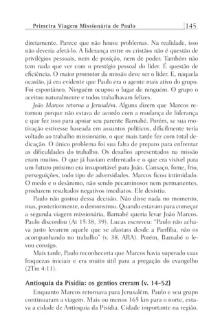 Primeira Viagem Missionária de Paulo 145
diretamente. Parece que não houve problemas. Na realidade, isso
não deveria afetá-lo. A liderança entre os cristãos não é questão de
privilégios pessoais, nem de posição, nem de poder. Também não
tem nada que ver com o prestígio pessoal do líder. É questão de
eficiência. O maior promotor da missão deve ser o líder. E, naquela
ocasião, já era evidente que Paulo era o agente mais ativo do grupo.
Foi espontâneo. Ninguém ocupou o lugar de ninguém. O grupo o
aceitou naturalmente e todos trabalhavam felizes.
João Marcos retorna a Jerusalém. Alguns dizem que Marcos re-
tornou porque não estava de acordo com a mudança de liderança
e que fez isso para apoiar seu parente Barnabé. Porém, se sua mo-
tivação estivesse baseada em assuntos políticos, dificilmente teria
voltado ao trabalho missionário, o que mais tarde fez com total de-
dicação. O único problema foi sua falta de preparo para enfrentar
as dificuldades do trabalho. Os desafios apresentados na missão
eram muitos. O que já haviam enfrentado e o que era visível para
um futuro próximo era insuportável para João. Cansaço, fome, frio,
perseguições, todo tipo de adversidades. Marcos ficou intimidado.
O medo e o desânimo, não sendo pecaminosos nem permanentes,
produzem resultados negativos imediatos. Ele desistiu.
Paulo não gostou dessa decisão. Não disse nada no momento,
mas, posteriormente, o demonstrou. Quando estavam para começar
a segunda viagem missionária, Barnabé queria levar João Marcos.
Paulo discordou (At 15:38, 39). Lucas escreveu: “Paulo não acha-
va justo levarem aquele que se afastara desde a Panfília, não os
acompanhando no trabalho” (v. 38. ARA). Porém, Barnabé o le-
vou consigo.
Mais tarde, Paulo reconheceria que Marcos havia superado suas
fraquezas iniciais e era muito útil para a pregação do evangelho
(2Tm 4:11).
Antioquia da Pisídia: os gentios creram (v. 14-52)
Enquanto Marcos retornava para Jerusalém, Paulo e seu grupo
continuaram a viagem. Mais ou menos 165 km para o norte, esta-
va a cidade de Antioquia da Pisídia. Cidade importante na região.
Prog.Visual
Redator
Cliente
Dep. Arte
21336-Atos
Fernando
C.Qualidade
 