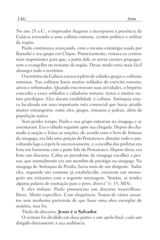 146 Atos
No ano 25 a.C., o imperador Augusto a incorporou à província da
Galácia tornando-a uma colônia romana, centro político e militar
da região.
Paulo continuava avançando, com a mesma estratégia usada por
Barnabé e seu grupo em Chipre. Primeiramente, visitava os centros
mais importantes para que, a partir dali, os novos crentes propagas-
sem o evangelho no restante da região. Desse modo seria mais fácil
abranger todo o território
O território da Galácia estava repleto de cidades gregas e colônias
romanas. Nas colônias havia muitos soldados do exército romano,
ativos e reformados. Quando encerravam suas atividades, o Império
concedia a esses soldados a cidadania romana, terras e muitos ou-
tros privilégios. Eles davam estabilidade à colônia. Antioquia esta-
va localizada em uma importante rota comercial que havia atraído
muitos estrangeiros, entre eles, gregos, romanos e judeus, além da
população nativa.
Sem perder tempo, Paulo e seu grupo entraram na sinagoga e se
assentaram. Era o sábado seguinte após sua chegada. Depois do cha-
mado à oração e feitas as orações, de acordo com o livro de leituras
da sinagoga, era lida uma porção do Pentateuco, durante todo o ano,
voltando logo a repeti-lo sucessivamente, e a escolha dos profetas era
feita em harmonia com a parte lida do Pentateuco. Depois disso, era
feito um discurso. Cabia ao presidente da sinagoga escolher a pes-
soa, que normalmente era um membro de prestígio na sinagoga. Na
sinagoga de Antioquia da Pisídia, havia mais de um dirigente. Todos
eles, seguindo um costume já estabelecido, enviaram um mensa-
geiro aos visitantes com a seguinte mensagem: “Irmãos, se tendes
alguma palavra de exortação para o povo, dizei-a” (v. 15, ARA).
E eles tinham. Paulo pronunciou um discurso maravilhoso.
Breve. Muito específico. Com eloquência. Tratou de vários assun-
tos sem nenhuma pretensão de que fosse uma obra exemplar de
oratória, mas foi.
Título do discurso: Jesus é o Salvador.
O sermão foi dividido em duas partes e um apelo final, cada um
dirigido diretamente à sua audiência.
Prog.Visual
Redator
Cliente
Dep. Arte
21336-Atos
Fernando
C.Qualidade
 