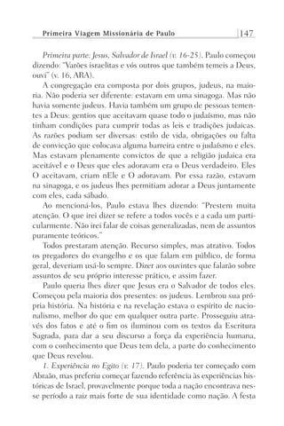 Primeira Viagem Missionária de Paulo 147
Primeira parte: Jesus, Salvador de Israel (v. 16-25). Paulo começou
dizendo: “Varões israelitas e vós outros que também temeis a Deus,
ouvi” (v. 16, ARA).
A congregação era composta por dois grupos, judeus, na maio-
ria. Não poderia ser diferente: estavam em uma sinagoga. Mas não
havia somente judeus. Havia também um grupo de pessoas temen-
tes a Deus: gentios que aceitavam quase todo o judaísmo, mas não
tinham condições para cumprir todas as leis e tradições judaicas.
As razões podiam ser diversas: estilo de vida, obrigações ou falta
de convicção que colocava alguma barreira entre o judaísmo e eles.
Mas estavam plenamente convictos de que a religião judaica era
aceitável e o Deus que eles adoravam era o Deus verdadeiro. Eles
O aceitavam, criam nEle e O adoravam. Por essa razão, estavam
na sinagoga, e os judeus lhes permitiam adorar a Deus juntamente
com eles, cada sábado.
Ao mencioná-los, Paulo estava lhes dizendo: “Prestem muita
atenção. O que irei dizer se refere a todos vocês e a cada um parti-
cularmente. Não irei falar de coisas generalizadas, nem de assuntos
puramente teóricos.”
Todos prestaram atenção. Recurso simples, mas atrativo. Todos
os pregadores do evangelho e os que falam em público, de forma
geral, deveriam usá-lo sempre. Dizer aos ouvintes que falarão sobre
assuntos de seu próprio interesse prático, e assim fazer.
Paulo queria lhes dizer que Jesus era o Salvador de todos eles.
Começou pela maioria dos presentes: os judeus. Lembrou sua pró-
pria história. Na história e na revelação estava o espírito de nacio-
nalismo, melhor do que em qualquer outra parte. Prosseguiu atra-
vés dos fatos e até o fim os iluminou com os textos da Escritura
Sagrada, para dar a seu discurso a força da experiência humana,
com o conhecimento que Deus tem dela, a parte do conhecimento
que Deus revelou.
1. Experiência no Egito (v. 17). Paulo poderia ter começado com
Abraão, mas preferiu começar fazendo referência às experiências his-
tóricas de Israel, provavelmente porque toda a nação encontrava nes-
se período a raiz mais forte de sua identidade como nação. A festa
Prog.Visual
Redator
Cliente
Dep. Arte
21336-Atos
Fernando
C.Qualidade
 