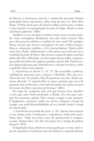 148 Atos
da Páscoa se relacionava com ela, e muitos dos presentes haviam
participado dessa experiência, talvez mais de uma vez. Disse-lhes
Paulo: “O Deus deste povo de Israel escolheu nossos pais e exaltou
o povo durante sua peregrinação na terra do Egito, donde os tirou
com braço poderoso” (ARA).
Também os seus ouvintes israelitas viviam, nesse mesmo perío-
do, como estrangeiros. Realmente, mas não como escravos. Mas
que vida prazerosa elimina a saudade da terra natal? De qualquer
forma, mesmo que fossem estrangeiros em uma colônia romana,
Deus os abençoava também, e eles eram prósperos. Muitos deles
eram ricos. Paulo, indiretamente, os fez pensar que tudo isso era o
resultado do poder de Deus. Mas ao tirar a nação do Egito, com Seu
poder, deu-lhes a liberdade, um bem maior do que todas as riquezas
que pudessem obter dos egípcios quando saíssem dali. Paulo os es-
tava preparando para que entendessem a salvação em Jesus, sobre
a qual lhes falaria mais adiante.
2. Experiência no deserto (v. 18, 19). Da escravidão e pobreza,
rapidamente passaram para a riqueza e liberdade. Mas não reco-
nheceram isso. No entanto, Deus foi paciente com eles. Paulo con-
tinuou dizendo: “E suportou-lhes os maus costumes por cerca de
quarenta anos no deserto; e, havendo destruído sete nações na terra
de Canaã, deu-lhes essa terra por herança” (ARA).
Em lugar de castigá-los pelo mal que haviam feito, deu-lhes
a terra que antes havia prometido a Abraão. Fez isso para cum-
prir Sua promessa, porque Deus sempre cumpre o que promete.
É longânimo e paciente, tardio em irar-Se. Chegará o tempo do
castigo, mas ainda há possibilidades de ser evitado. Ainda é tempo
de misericórdia.
3. Experiência no período dos juízes (v. 20). Apenas uma menção
a esse tempo traria à lembrança a experiência vivida pela nação.
Paulo disse: “Tudo isso levou cerca de quatrocentos e cinquen-
ta anos. Depois disso, Ele lhes deu juízes até o tempo do profeta
Samuel” (NVI).
O importante desta referência está naquilo que se evoca: dois ti-
pos de experiência. A primeira antes de Samuel e a segunda durante
Prog.Visual
Redator
Cliente
Dep. Arte
21336-Atos
Fernando
C.Qualidade
 