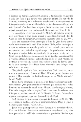 Primeira Viagem Missionária de Paulo 149
o período de Samuel. Antes de Samuel a vida da nação era caótica
e cada um fazia o que achava mais certo (Jz 21:25). No período de
Samuel, o último juiz, a ordem foi restabelecida e a nação israelita
foi reestruturada com uma identidade nacional reconhecida por to-
dos. Samuel pôde fazer isso porque o Senhor estava com ele e ele
não deixou cair em terra nenhuma de Suas palavras (1Sm 3:19).
4. Experiência no período dos reis (v. 21, 22). Mencionou somente
dois reis. “Então o povo pediu um rei, e Deus lhes deu Saul, filho de
Quis, da tribo de Benjamim, que reinou quarenta anos” (v. 21, NVI).
Não era necessário lhes dizer que o filho de Quis havia come-
çado bem e terminado mal. Eles sabiam. Todo judeu sabia que a
nação poderia ter se tornado grande sob seu reinado, mas nele se
destacaram duas atitudes negativas que não produziram nenhum
bem para a nação. Primeira, a atitude do povo que pediu um rei.
Com esse pedido expressou o desejo de ser igual às demais nações
e rejeitou a Deus. Segunda, a atitude do próprio rei Saul. Afastou-se
de Deus e colocou a nação em situação desastrosa de derrota dian-
te de seus inimigos. Mas Deus havia preparado uma solução para
substituir o rei louco.
“Depois de rejeitar a Saul, levantou-lhes Davi como rei, sobre
quem testemunhou: ‘Encontrei Davi, filho de Jessé, homem se-
gundo o Meu coração; ele fará tudo o que for da Minha vontade’”
(v. 22, NVI).
Paulo havia alcançado o ponto a que desejava chegar na histó-
ria de Israel. Qualquer israelita reconhecia que os mais destacados
homens na história de Israel eram: Abraão, pai da nação; Moisés,
libertador e organizador da nação; Davi, o vencedor de todos os seus
inimigos e, por isso, o maior rei da história de Israel. Faltava-lhes
reconhecer a grandeza de um descendente de Davi.
5. A chegada de Jesus, tema principal do discurso (v. 23-25). “Da
descendência deste, conforme a promessa, trouxe Deus a Israel o
Salvador, que é Jesus” (v. 23, ARA).
Jesus era a quarta pessoa de maior destaque na história de Israel.
Era seu Salvador. Precisavam unicamente reconhecê-Lo e, para
isso, possuíam a evidência necessária – as profecias. Sabiam que
Prog.Visual
Redator
Cliente
Dep. Arte
21336-Atos
Fernando
C.Qualidade
 
